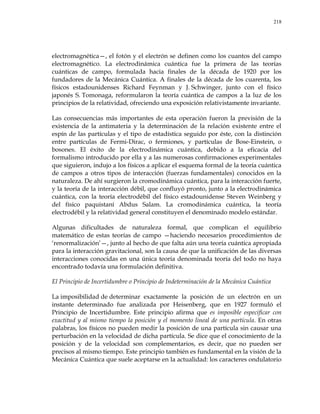 218
electromagnética—, el fotón y el electrón se definen como los cuantos del campo
electromagnético. La electrodinámica cuántica fue la primera de las teorías
cuánticas de campo, formulada hacia finales de la década de 1920 por los
fundadores de la Mecánica Cuántica. A finales de la década de los cuarenta, los
físicos estadounidenses Richard Feynman y J. Schwinger, junto con el físico
japonés S. Tomonaga, reformularon la teoría cuántica de campos a la luz de los
principios de la relatividad, ofreciendo una exposición relativistamente invariante.
Las consecuencias más importantes de esta operación fueron la previsión de la
existencia de la antimateria y la determinación de la relación existente entre el
espín de las partículas y el tipo de estadística seguido por éste, con la distinción
entre partículas de Fermi-Dirac, o fermiones, y partículas de Bose-Einstein, o
bosones. El éxito de la electrodinámica cuántica, debido a la eficacia del
formalismo introducido por ella y a las numerosas confirmaciones experimentales
que siguieron, indujo a los físicos a aplicar el esquema formal de la teoría cuántica
de campos a otros tipos de interacción (fuerzas fundamentales) conocidos en la
naturaleza. De ahí surgieron la cromodinámica cuántica, para la interacción fuerte,
y la teoría de la interacción débil, que confluyó pronto, junto a la electrodinámica
cuántica, con la teoría electrodébil del físico estadounidense Steven Weinberg y
del físico paquistaní Abdus Salam. La cromodinámica cuántica, la teoría
electrodébil y la relatividad general constituyen el denominado modelo estándar.
Algunas dificultades de naturaleza formal, que complican el equilibrio
matemático de estas teorías de campo —haciendo necesarios procedimientos de
‗renormalización‘—, junto al hecho de que falta aún una teoría cuántica apropiada
para la interacción gravitacional, son la causa de que la unificación de las diversas
interacciones conocidas en una única teoría denominada teoría del todo no haya
encontrado todavía una formulación definitiva.
El Principio de Incertidumbre o Principio de Indeterminación de la Mecánica Cuántica
La imposibilidad de determinar exactamente la posición de un electrón en un
instante determinado fue analizada por Heisenberg, que en 1927 formuló el
Principio de Incertidumbre. Este principio afirma que es imposible especificar con
exactitud y al mismo tiempo la posición y el momento lineal de una partícula. En otras
palabras, los físicos no pueden medir la posición de una partícula sin causar una
perturbación en la velocidad de dicha partícula. Se dice que el conocimiento de la
posición y de la velocidad son complementarios, es decir, que no pueden ser
precisos al mismo tiempo. Este principio también es fundamental en la visión de la
Mecánica Cuántica que suele aceptarse en la actualidad: los caracteres ondulatorio
 