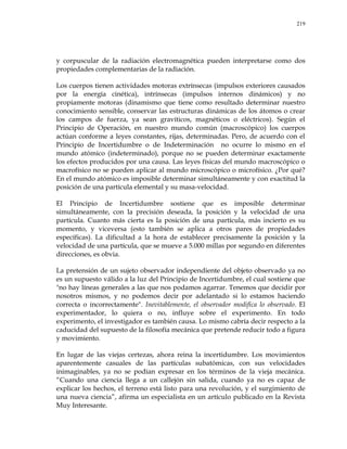 219
y corpuscular de la radiación electromagnética pueden interpretarse como dos
propiedades complementarias de la radiación.
Los cuerpos tienen actividades motoras extrínsecas (impulsos exteriores causados
por la energía cinética), intrínsecas (impulsos internos dinámicos) y no
propiamente motoras (dinamismo que tiene como resultado determinar nuestro
conocimiento sensible, conservar las estructuras dinámicas de los átomos o crear
los campos de fuerza, ya sean gravíticos, magnéticos o eléctricos). Según el
Principio de Operación, en nuestro mundo común (macroscópico) los cuerpos
actúan conforme a leyes constantes, rijas, determinadas. Pero, de acuerdo con el
Principio de Incertidumbre o de Indeterminación no ocurre lo mismo en el
mundo atómico (indeterminado), porque no se pueden determinar exactamente
los efectos producidos por una causa. Las leyes físicas del mundo macroscópico o
macrofísico no se pueden aplicar al mundo microscópico o microfísico. ¿Por qué?
En el mundo atómico es imposible determinar simultáneamente y con exactitud la
posición de una partícula elemental y su masa-velocidad.
El Principio de Incertidumbre sostiene que es imposible determinar
simultáneamente, con la precisión deseada, la posición y la velocidad de una
partícula. Cuanto más cierta es la posición de una partícula, más incierto es su
momento, y viceversa (esto también se aplica a otros pares de propiedades
específicas). La dificultad a la hora de establecer precisamente la posición y la
velocidad de una partícula, que se mueve a 5.000 millas por segundo en diferentes
direcciones, es obvia.
La pretensión de un sujeto observador independiente del objeto observado ya no
es un supuesto válido a la luz del Principio de Incertidumbre, el cual sostiene que
"no hay líneas generales a las que nos podamos agarrar. Tenemos que decidir por
nosotros mismos, y no podemos decir por adelantado si lo estamos haciendo
correcta o incorrectamente". Inevitablemente, el observador modifica lo observado. El
experimentador, lo quiera o no, influye sobre el experimento. En todo
experimento, el investigador es también causa. Lo mismo cabría decir respecto a la
caducidad del supuesto de la filosofía mecánica que pretende reducir todo a figura
y movimiento.
En lugar de las viejas certezas, ahora reina la incertidumbre. Los movimientos
aparentemente casuales de las partículas subatómicas, con sus velocidades
inimaginables, ya no se podían expresar en los términos de la vieja mecánica.
―Cuando una ciencia llega a un callejón sin salida, cuando ya no es capaz de
explicar los hechos, el terreno está listo para una revolución, y el surgimiento de
una nueva ciencia‖, afirma un especialista en un artículo publicado en la Revista
Muy Interesante.
 