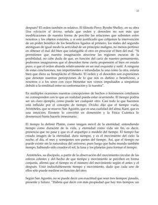 22
después? El orden también es relativo. El filósofo Percy Bysshe Shelley, en su obra
Una refutación al deísmo, señala que orden y desorden no son más que
modificaciones de nuestra forma de percibir las relaciones que subsisten entre
nosotros y los objetos externos, y si está justificado que colijamos la intervención
de un poder benéfico de los beneficios ligados al primero, los males del segundo
atestiguan de igual modo la actividad de un principio maligno, no menos pertinaz
en obtener el mal del bien que infatigable el otro en procurar el bien del mal. ―Si
permitimos que nuestra imaginación atraviese las regiones oscuras de la
posibilidad, no cabe duda de que, en función del cariz de nuestro pensamiento,
podremos imaginarnos que el desorden tiene cierta propensión al bien en estado
puro, o que el orden abunda relativamente en un mal exquisito y sutil. A ninguna
de estas conclusiones, tan impertinentes e infundadas la una como la otra, estaría
bien que diera su beneplácito el filósofo. El orden y el desorden son expresiones
que denotan nuestras percepciones de lo que nos es dañino o beneficioso, a
nosotros o a los seres con cuyo bienestar nos vemos impulsados a simpatizar
debido a la similitud entre su conformación y la nuestra‖.
En múltiples ocasiones nuestras concepciones de hechos o fenómenos cotidianos
no corresponden con lo que en realidad pueda estar ocurriendo. El tiempo podría
ser un claro ejemplo, como puede ser cualquier otro. Casi todo lo que hacemos
está influido por el concepto de tiempo. Ovidio dijo que el tiempo vuela;
Aristóteles, que se mueve; San Agustín, que es una cualidad del alma; Kant, que es
una intuición; Einstein lo convirtió en dimensión y la Física Cuántica lo
desmenuzó hasta hacerlo innecesario.
El tiempo lo definió Platón, como imagen móvil de la eternidad, entendiendo
tiempo como duración de la vida, y eternidad como vida sin fin, es decir,
presencia que no pasa y que es el arquetipo o modelo del tiempo. El tiempo fue
creado imagen de la eternidad, dura siempre, y es el movimiento del cielo: la
noche, el día, el mes y semejantes son partes del tiempo. Así, que el tiempo no
puede existir sin la naturaleza del universo, pues luego que hubo mundo también
tiempo, habiendo sido creados el sol, la luna y los planetas para formar el tiempo.
Aristóteles, su discípulo, a partir de la observación del movimiento circular de las
esferas celestes y del hecho de que tiempo y movimiento se perciben en forma
conjunta, afirmó que el tiempo es el número del movimiento según el antes y el
después. Unió indisolublemente tiempo y movimiento, dado que cada uno de
ellos sólo puede medirse en función del otro.
Según San Agustín, no se puede decir con exactitud que sean tres tiempos: pasado,
presente y futuro. ―Habría que decir con más propiedad que hay tres tiempos: un
 
