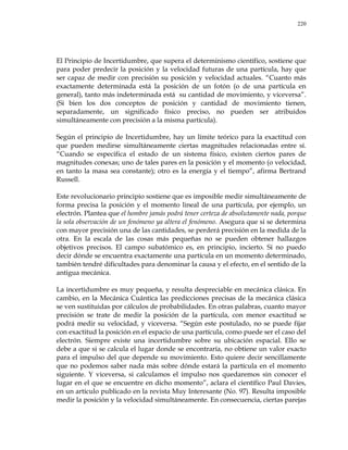 220
El Principio de Incertidumbre, que supera el determinismo científico, sostiene que
para poder predecir la posición y la velocidad futuras de una partícula, hay que
ser capaz de medir con precisión su posición y velocidad actuales. ―Cuanto más
exactamente determinada está la posición de un fotón (o de una partícula en
general), tanto más indeterminada está su cantidad de movimiento, y viceversa‖.
(Si bien los dos conceptos de posición y cantidad de movimiento tienen,
separadamente, un significado físico preciso, no pueden ser atribuidos
simultáneamente con precisión a la misma partícula).
Según el principio de Incertidumbre, hay un límite teórico para la exactitud con
que pueden medirse simultáneamente ciertas magnitudes relacionadas entre sí.
―Cuando se especifica el estado de un sistema físico, existen ciertos pares de
magnitudes conexas; uno de tales pares en la posición y el momento (o velocidad,
en tanto la masa sea constante); otro es la energía y el tiempo‖, afirma Bertrand
Russell.
Este revolucionario principio sostiene que es imposible medir simultáneamente de
forma precisa la posición y el momento lineal de una partícula, por ejemplo, un
electrón. Plantea que el hombre jamás podrá tener certeza de absolutamente nada, porque
la sola observación de un fenómeno ya altera el fenómeno. Asegura que si se determina
con mayor precisión una de las cantidades, se perderá precisión en la medida de la
otra. En la escala de las cosas más pequeñas no se pueden obtener hallazgos
objetivos precisos. El campo subatómico es, en principio, incierto. Si no puedo
decir dónde se encuentra exactamente una partícula en un momento determinado,
también tendré dificultades para denominar la causa y el efecto, en el sentido de la
antigua mecánica.
La incertidumbre es muy pequeña, y resulta despreciable en mecánica clásica. En
cambio, en la Mecánica Cuántica las predicciones precisas de la mecánica clásica
se ven sustituidas por cálculos de probabilidades. En otras palabras, cuanto mayor
precisión se trate de medir la posición de la partícula, con menor exactitud se
podrá medir su velocidad, y viceversa. ―Según este postulado, no se puede fijar
con exactitud la posición en el espacio de una partícula, como puede ser el caso del
electrón. Siempre existe una incertidumbre sobre su ubicación espacial. Ello se
debe a que si se calcula el lugar donde se encontraría, no obtiene un valor exacto
para el impulso del que depende su movimiento. Esto quiere decir sencillamente
que no podemos saber nada más sobre dónde estará la partícula en el momento
siguiente. Y viceversa, si calculamos el impulso nos quedaremos sin conocer el
lugar en el que se encuentre en dicho momento‖, aclara el científico Paul Davies,
en un artículo publicado en la revista Muy Interesante (No. 97). Resulta imposible
medir la posición y la velocidad simultáneamente. En consecuencia, ciertas parejas
 