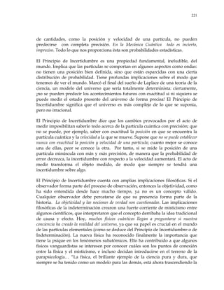 221
de cantidades, como la posición y velocidad de una partícula, no pueden
predecirse con completa precisión. En la Mecánica Cuántica todo es incierto,
impreciso. Todo lo que nos proporciona ésta son probabilidades estadísticas.
El Principio de Incertidumbre es una propiedad fundamental, ineludible, del
mundo. Implica que las partículas se comportan en algunos aspectos como ondas:
no tienen una posición bien definida, sino que están esparcidas con una cierta
distribución de probabilidad. Tiene profundas implicaciones sobre el modo que
tenemos de ver el mundo. Marcó el final del sueño de Laplace de una teoría de la
ciencia, un modelo del universo que sería totalmente determinista: ciertamente,
¡no se pueden predecir los acontecimientos futuros con exactitud si ni siquiera se
puede medir el estado presente del universo de forma precisa! El Principio de
Incertidumbre significa que el universo es más complejo de lo que se suponía,
pero no irracional.
El Principio de Incertidumbre dice que los cambios provocados por el acto de
medir imposibilitan saberlo todo acerca de la partícula cuántica con precisión; que
no se puede, por ejemplo, saber con exactitud la posición en que se encuentra la
partícula cuántica y la velocidad a la que se mueve. Supone que no se puede establecer
nunca con exactitud la posición y velocidad de una partícula; cuanto mejor se conoce
una de ellas, peor se conoce la otra. Por tanto, si se mide la posición de una
partícula minúscula con más y más precisión, de manera que la probabilidad de
error decrezca, la incertidumbre con respecto a la velocidad aumentará. El acto de
medir transforma el objeto medido, de modo que siempre se tendrá una
incertidumbre sobre algo.
El Principio de Incertidumbre cuenta con amplias implicaciones filosóficas. Si el
observador forma parte del proceso de observación, entonces la objetividad, como
ha sido entendida desde hace mucho tiempo, ya no es un concepto válido.
Cualquier observador debe percatarse de que su presencia forma parte de la
historia. La objetividad y las nociones de verdad son cuestionadas. Las implicaciones
filosóficas de la indeterminación crearon una fuerte corriente de misticismo entre
algunos científicos, que interpretaron que el concepto derribaba la idea tradicional
de causa y efecto. Hoy, muchos físicos cuánticos llegan a preguntarse si nuestra
conciencia ha creado la realidad del universo, ya que su papel es crucial en el mundo
de las partículas elementales (como se deduce del Principio de Incertidumbre o de
Indeterminación). La nueva física ha reconocido finalmente la importancia que
tiene la psique en los fenómenos subatómicos. Ello ha contribuido a que algunos
físicos vanguardistas se interesen por conocer cuáles son los puntos de conexión
entre la física y el misticismo, e incluso decidan introducirse en el terreno de la
parapsicología… ―La física, el brillante ejemplo de la ciencia pura y dura, que
siempre se ha tenido como un modelo para las demás, está ahora trascendiendo la
 