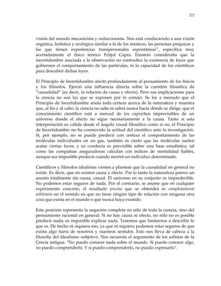 222
visión del mundo mecanicista y reduccionista. Nos está conduciendo a una visión
orgánica, holística y ecológica similar a la de los místicos, las personas psíquicas y
las que tienen experiencias transpersonales espontáneas‖, especifica muy
acertadamente el físico teórico Fritjof Capra. Einstein consideraba que la
incertidumbre asociada a la observación no contradice la existencia de leyes que
gobiernen el comportamiento de las partículas, ni la capacidad de los científicos
para descubrir dichas leyes.
El Principio de Incertidumbre afectó profundamente al pensamiento de los físicos
y los filósofos. Ejerció una influencia directa sobre la cuestión filosófica de
―causalidad‖ (es decir, la relación de causa y efecto). Pero sus implicaciones para
la ciencia no son las que se suponen por lo común. Se lee a menudo que el
Principio de Incertidumbre anula toda certeza acerca de la naturaleza y muestra
que, al fin y al cabo, la ciencia no sabe ni sabrá nunca hacia dónde se dirige, que el
conocimiento científico está a merced de los caprichos imprevisibles de un
universo donde el efecto no sigue necesariamente a la causa. Tanto si esta
interpretación es válida desde el ángulo visual filosófico como si no, el Principio
de Incertidumbre no ha conmovido la actitud del científico ante la investigación.
Si, por ejemplo, no se puede predecir con certeza el comportamiento de las
moléculas individuales en un gas, también es cierto que las moléculas suelen
acatar ciertas leyes, y su conducta es previsible sobre una base estadística, tal
como las compañías aseguradoras calculan con índices de mortalidad fiables,
aunque sea imposible predecir cuándo morirá un individuo determinado.
Científicos y filósofos idealistas vienen a plantear que la causalidad en general no
existe. Es decir, que no existen causa y efecto. Por lo tanto la naturaleza parece un
asunto totalmente sin causa, casual. El universo en su conjunto es impredecible.
No podemos estar seguros de nada. Por el contrario, se asume que en cualquier
experimento concreto, el resultado preciso que se obtendrá es completamente
arbitrario en el sentido en que no tiene ningún tipo de relación con ninguna otra
cosa que exista en el mundo o que nunca haya existido.
Esta posición representa la negación completa no sólo de toda la ciencia, sino del
pensamiento racional en general. Si no hay causa ni efecto, no sólo no es posible
predecir nada; es imposible explicar nada. Tenemos que limitarnos a describir lo
que es. De hecho ni siquiera eso, ya que ni siquiera podemos estar seguros de que
exista algo fuera de nosotros y nuestros sentidos. Esto nos lleva de cabeza a la
filosofía del Idealismo subjetivo. Nos recuerda el argumento de los sofistas de la
Grecia antigua: "No puedo conocer nada sobre el mundo. Si puedo conocer algo,
no puedo comprenderlo. Y si puedo comprenderlo, no puedo expresarlo".
 