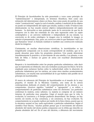 223
El Principio de Incertidumbre ha sido presentado a veces como principio de
―indeterminación‖ e interpretado, en términos filosóficos, bien como una
refutación del determinismo clásico en física, bien como punto de partida de una
visión ―constructivista‖ según la cual el estudio, análisis o medición de los objetos
no puede ser independiente del sujeto que estudia, analiza o mide. O todavía más
drásticamente: no hay mundo exterior objetivo independientemente del sujeto
humano. La derivación es más profunda: parte de la convicción de que ha de
romperse con la idea tan extendida de una neta separación entre un sujeto
contemplativo y un universo indiferente o independiente de esa mirada. La
convicción es de orden ontológico: la imagen crea la realidad, la imagen es
anterior al pensamiento. Hay, pues, un continuum entre lo que llamamos ‗real‘ y lo
que llamamos ‗irreal‘; la llamada realidad es también una construcción realizada
desde las imágenes.
Ciertamente, en muchas observaciones científicas, la incertidumbre es tan
insignificante comparada con la escala correspondiente de medidas, que se la
puede descartar para todos los propósitos prácticos. Uno puede determinar
simultáneamente la posición y el movimiento de una estrella, o un planeta, o una
bola de billar, e incluso un grano de arena con exactitud absolutamente
satisfactoria.
Respecto a la incertidumbre entre las propias partículas subatómicas, cabe decir
que no representa un obstáculo, sino una verdadera ayuda para los físicos. Se la ha
empleado para esclarecer hechos sobre la radiactividad, sobre la absorción de
partículas subatómicas por los núcleos, así como otros muchos acontecimientos
subatómicos, con mucha más racionabilidad de lo que hubiera sido posible sin el
principio de incertidumbre.
El marco de referencia del Principio de Incertidumbre es el mundo de lo muy
pequeño, el mundo de la Mecánica Cuántica, una rama de la ciencia
contemporánea dedicada al estudio del comportamiento de los átomos y sus
componentes. Quantum significa ―cantidad‖ o ―agrupación‖ y se refiere a
comportamientos de partículas subatómicas como los electrones. Las partículas
conforman la materia, como sabemos. La materia se compone de un número
inmenso de partículas muy pequeñas. Llegó al mundo para que la vida, la
evolución, la conciencia y el tiempo pudieran desarrollarse. Sin tiempo, no hay
noción; sin noción, no hay conciencia, y sin conciencia, no hay evolución. Su
comportamiento no se puede explicar por medio de la física clásica, puesto que en
la mecánica normal no hay nada equivalente a partículas subatómicas. Según el
científico Paul Davies, ―muchos podrán pensar que el movimiento del electrón
alrededor del núcleo del átomo podría compararse con la órbita que describe un
planeta alrededor del sol. En el caso del electrón, a diferencia del movimiento
 