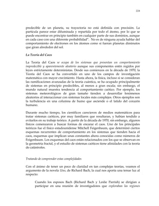 224
predecible de un planeta, su trayectoria no está definida con precisión. La
partícula parece estar difuminada y repartida por todo el átomo, por lo que se
puede encontrar en principio también en cualquier parte de sus dominios, aunque
en cada caso con una diferente probabilidad‖. No es de ninguna ayuda hablar del
comportamiento de electrones en los átomos como si fueran planetas diminutos
que giran alrededor del sol.
La Teoría del Caos
La Teoría del Caos se ocupa de los sistemas que presentan un comportamiento
impredecible y aparentemente aleatorio aunque sus componentes estén regidos por
leyes estrictamente deterministas. Desde sus comienzos en la década de 1970, la
Teoría del Caos se ha convertido en uno de los campos de investigación
matemática con mayor crecimiento. Hasta ahora, la física, incluso si se consideran
las ramificaciones avanzadas de la teoría cuántica, se ha ocupado principalmente
de sistemas en principio predecibles, al menos a gran escala; sin embargo, el
mundo natural muestra tendencia al comportamiento caótico. Por ejemplo, los
sistemas meteorológicos de gran tamaño tienden a desarrollar fenómenos
aleatorios al interaccionar con sistemas locales más complejos. Otros ejemplos son
la turbulencia en una columna de humo que asciende o el latido del corazón
humano.
Durante mucho tiempo, los científicos carecieron de medios matemáticos para
tratar sistemas caóticos, por muy familiares que resultaran, y habían tendido a
evitarlos en su trabajo teórico. A partir de la década de 1970, sin embargo, algunos
físicos comenzaron a buscar formas de encarar el caos. Uno de los principales
teóricos fue el físico estadounidense Mitchell Feigenbaum, que determinó ciertos
esquemas recurrentes de comportamiento en los sistemas que tienden hacia el
caos, esquemas que implican unas constantes ahora conocidas como números de
Feigenbaum. Los esquemas del caos están relacionados con los que se observan en
la geometría fractal, y el estudio de sistemas caóticos tiene afinidades con la teoría
de catástrofes.
Tratando de comprender estas complejidades
Con el ánimo de tener un poco de claridad en tan complejas teorías, veamos el
argumento de la novela Uno, de Richard Bach, la cual nos aporta una tenue luz al
respecto:
Cuando los esposos Bach (Richard Bach y Leslie Parrish) se dirigían a
participar en una reunión de investigadores que exploraban las regiones
 