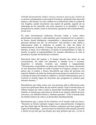 225
limítrofes del pensamiento creativo: ciencia y conciencia, guerra y paz, el futuro de
un planeta, extrañamente se desvaneció el entorno, quedando éstos fuera del
espacio y del tiempo. Los dos volaban en su hidroavión sobre la ciudad de
Los Ángeles, cuando escucharon una especie de gemido, seguido de un
relámpago de luz amarrilla, una onda expansiva a su alrededor, y luego
desapareció la ciudad y todo se desvaneció, quedando sólo el firmamento y
el mar azul.
En estas circunstancias realizaron diversas visitas a varios sitios,
penetrando en mundos y vidas paralelas, para encontrarse con su pasado y
su futuro, donde dialogaron, compartieron e interactuaron con algunas
personas (incluso con sus ―yo alternativos‖ más jóvenes y más viejos) y
reflexionaron sobre la intuición, el sentido de vida, las ideas, el
indeterminismo, el destino, el tiempo, las elecciones, la guerra, la paz, los
talentos, el amor, el yo alternativo, el miedo, el armamentismo, la vejez, la
muerte, la patria, la responsabilidad, los mundos alternativos, la vida, la
juventud y el poder de decidir por sí mismos.
Estuvieron fuera del espacio y el tiempo durante tres meses en esas
circunstancias, sin saber con precisión si estaban vivos o muertos,
despiertos o soñando, viviendo una realidad o imaginándola.
―Permanecimos suspendidos en pleno aire durante tres meses, encerrados
en una dimensión donde no existe el tiempo ni el espacio, aunque a veces
parece que sí existen, y hemos descubierto que todas las personas son
aspectos distintos de todas las demás personas porque la conciencia es una,
y además el futuro del mundo es subjetivo y nosotros determinamos que va
ocurrirle al mundo según las elecciones que pongamos en práctica para
nosotros mismos…‖
Descubrieron que todos somos uno. Las personas sólo se diferencian entre
sí por ser expresiones libres de una misma unidad. Todo el mundo tiene un
infinito número de vidas y todas se desarrollan simultáneamente. ―A cada
instante, el mundo que conocemos se divide en un número infinito de otros
universos, con distintos futuros y distintos pasados‖. Todo el mundo tiene
un infinito número de vidas y se desarrollan simultáneamente.
Reconocieron que, a pesar de los misterios, en el mundo nada era nuevo.
―Nosotros no hemos realizado ningún nuevo descubrimiento. Cualquiera
que haya leído algo de Mecánica Cuántica, cualquiera que haya jugado con
el gato de Schrödinger… para los físicos la distinción entre pasado, presente
y futuro no era más que una ilusión, por muy pertinaz que sea... La luz se
 