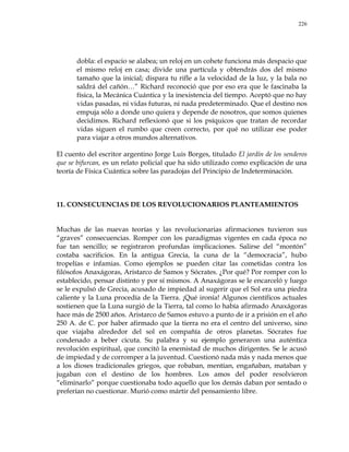 226
dobla: el espacio se alabea; un reloj en un cohete funciona más despacio que
el mismo reloj en casa; divide una partícula y obtendrás dos del mismo
tamaño que la inicial; dispara tu rifle a la velocidad de la luz, y la bala no
saldrá del cañón…‖ Richard reconoció que por eso era que le fascinaba la
física, la Mecánica Cuántica y la inexistencia del tiempo. Aceptó que no hay
vidas pasadas, ni vidas futuras, ni nada predeterminado. Que el destino nos
empuja sólo a donde uno quiera y depende de nosotros, que somos quienes
decidimos. Richard reflexionó que si los psíquicos que tratan de recordar
vidas siguen el rumbo que creen correcto, por qué no utilizar ese poder
para viajar a otros mundos alternativos.
El cuento del escritor argentino Jorge Luis Borges, titulado El jardín de los senderos
que se bifurcan, es un relato policial que ha sido utilizado como explicación de una
teoría de Física Cuántica sobre las paradojas del Principio de Indeterminación.
11. CONSECUENCIAS DE LOS REVOLUCIONARIOS PLANTEAMIENTOS
Muchas de las nuevas teorías y las revolucionarias afirmaciones tuvieron sus
―graves‖ consecuencias. Romper con los paradigmas vigentes en cada época no
fue tan sencillo; se registraron profundas implicaciones. Salirse del ―montón‖
costaba sacrificios. En la antigua Grecia, la cuna de la ―democracia‖, hubo
tropelías e infamias. Como ejemplos se pueden citar las cometidas contra los
filósofos Anaxágoras, Aristarco de Samos y Sócrates. ¿Por qué? Por romper con lo
establecido, pensar distinto y por sí mismos. A Anaxágoras se le encarceló y luego
se le expulsó de Grecia, acusado de impiedad al sugerir que el Sol era una piedra
caliente y la Luna procedía de la Tierra. ¡Qué ironía! Algunos científicos actuales
sostienen que la Luna surgió de la Tierra, tal como lo había afirmado Anaxágoras
hace más de 2500 años. Aristarco de Samos estuvo a punto de ir a prisión en el año
250 A. de C. por haber afirmado que la tierra no era el centro del universo, sino
que viajaba alrededor del sol en compañía de otros planetas. Sócrates fue
condenado a beber cicuta. Su palabra y su ejemplo generaron una auténtica
revolución espiritual, que concitó la enemistad de muchos dirigentes. Se le acusó
de impiedad y de corromper a la juventud. Cuestionó nada más y nada menos que
a los dioses tradicionales griegos, que robaban, mentían, engañaban, mataban y
jugaban con el destino de los hombres. Los amos del poder resolvieron
―eliminarlo‖ porque cuestionaba todo aquello que los demás daban por sentado o
preferían no cuestionar. Murió como mártir del pensamiento libre.
 