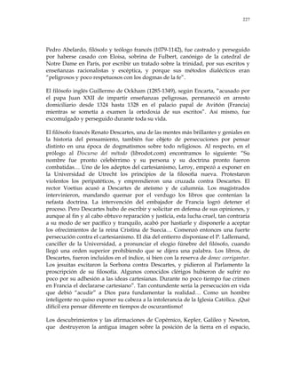 227
Pedro Abelardo, filósofo y teólogo francés (1079-1142), fue castrado y perseguido
por haberse casado con Eloisa, sobrina de Fulbert, canónigo de la catedral de
Notre Dame en París, por escribir un tratado sobre la trinidad, por sus escritos y
enseñanzas racionalistas y escéptica, y porque sus métodos dialécticos eran
―peligrosos y poco respetuosos con los dogmas de la fe‖.
El filósofo inglés Guillermo de Ockham (1285-1349), según Encarta, ―acusado por
el papa Juan XXII de impartir enseñanzas peligrosas, permaneció en arresto
domiciliario desde 1324 hasta 1328 en el palacio papal de Aviñón (Francia)
mientras se sometía a examen la ortodoxia de sus escritos‖. Así mismo, fue
excomulgado y perseguido durante toda su vida.
El filósofo francés Renato Descartes, una de las mentes más brillantes y geniales en
la historia del pensamiento, también fue objeto de persecuciones por pensar
distinto en una época de dogmatismos sobre todo religiosos. Al respecto, en el
prólogo al Discurso del método (librodot.com) encontramos lo siguiente: ―Su
nombre fue pronto celebérrimo y su persona y su doctrina pronto fueron
combatidas… Uno de los adeptos del cartesianismo, Leroy, empezó a exponer en
la Universidad de Utrecht los principios de la filosofía nueva. Protestaron
violentos los peripatéticos, y emprendieron una cruzada contra Descartes. El
rector Voetius acusó a Descartes de ateísmo y de calumnia. Los magistrados
intervinieron, mandando quemar por el verdugo los libros que contenían la
nefasta doctrina. La intervención del embajador de Francia logró detener el
proceso. Pero Descartes hubo de escribir y solicitar en defensa de sus opiniones, y
aunque al fin y al cabo obtuvo reparación y justicia, esta lucha cruel, tan contraria
a su modo de ser pacífico y tranquilo, acabó por hastiarle y disponerle a aceptar
los ofrecimientos de la reina Cristina de Suecia… Comenzó entonces una fuerte
persecución contra el cartesianismo. El día del entierro disponíase el P. Lallemand,
canciller de la Universidad, a pronunciar el elogio fúnebre del filósofo, cuando
llegó una orden superior prohibiendo que se dijera una palabra. Los libros, de
Descartes, fueron incluidos en el índice, si bien con la reserva de donec corrigantur.
Los jesuitas excitaron la Sorbona contra Descartes, y pidieron al Parlamento la
proscripción de su filosofía. Algunos conocidos clérigos hubieron de sufrir no
poco por su adhesión a las ideas cartesianas. Durante no poco tiempo fue crimen
en Francia el declararse cartesiano‖. Tan contundente sería la persecución en vida
que debió ―acudir‖ a Dios para fundamentar la realidad… Como un hombre
inteligente no quiso exponer su cabeza a la intolerancia de la Iglesia Católica. ¡Qué
difícil era pensar diferente en tiempos de oscurantismo!
Los descubrimientos y las afirmaciones de Copérnico, Kepler, Galileo y Newton,
que destruyeron la antigua imagen sobre la posición de la tierra en el espacio,
 