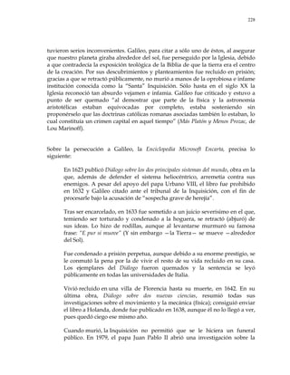 228
tuvieron serios inconvenientes. Galileo, para citar a sólo uno de éstos, al asegurar
que nuestro planeta giraba alrededor del sol, fue perseguido por la Iglesia, debido
a que contradecía la exposición teológica de la Biblia de que la tierra era el centro
de la creación. Por sus descubrimientos y planteamientos fue recluido en prisión;
gracias a que se retractó públicamente, no murió a manos de la oprobiosa e infame
institución conocida como la ―Santa‖ Inquisición. Sólo hasta en el siglo XX la
Iglesia reconoció tan absurdo vejamen e infamia. Galileo fue criticado y estuvo a
punto de ser quemado ―al demostrar que parte de la física y la astronomía
aristotélicas estaban equivocadas por completo, estaba sosteniendo sin
proponérselo que las doctrinas católicas romanas asociadas también lo estaban, lo
cual constituía un crimen capital en aquel tiempo‖ (Más Platón y Menos Prozac, de
Lou Marinoff).
Sobre la persecución a Galileo, la Enciclopedia Microsoft Encarta, precisa lo
siguiente:
En 1623 publicó Diálogo sobre los dos principales sistemas del mundo, obra en la
que, además de defender el sistema heliocéntrico, arremetía contra sus
enemigos. A pesar del apoyo del papa Urbano VIII, el libro fue prohibido
en 1632 y Galileo citado ante el tribunal de la Inquisición, con el fin de
procesarle bajo la acusación de ―sospecha grave de herejía‖.
Tras ser encarcelado, en 1633 fue sometido a un juicio severísimo en el que,
temiendo ser torturado y condenado a la hoguera, se retractó (abjuró) de
sus ideas. Lo hizo de rodillas, aunque al levantarse murmuró su famosa
frase: ―E pur si muove‖ (Y sin embargo —la Tierra— se mueve —alrededor
del Sol).
Fue condenado a prisión perpetua, aunque debido a su enorme prestigio, se
le conmutó la pena por la de vivir el resto de su vida recluido en su casa.
Los ejemplares del Diálogo fueron quemados y la sentencia se leyó
públicamente en todas las universidades de Italia.
Vivió recluido en una villa de Florencia hasta su muerte, en 1642. En su
última obra, Diálogo sobre dos nuevas ciencias, resumió todas sus
investigaciones sobre el movimiento y la mecánica (física); consiguió enviar
el libro a Holanda, donde fue publicado en 1638, aunque él no lo llegó a ver,
pues quedó ciego ese mismo año.
Cuando murió, la Inquisición no permitió que se le hiciera un funeral
público. En 1979, el papa Juan Pablo II abrió una investigación sobre la
 