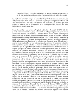 229
condena eclesiástica del astrónomo para su posible revisión. En octubre de
1992, una comisión papal reconoció el error cometido por la Iglesia católica.
La verdadera oposición surgió en un ambiente protestante cuando se intentó, en
1542, la aparición de la obra de Copérnico. El prólogo de la primera edición del
―De Revolutionibus‖, en 1543, fue falseado por su editor, de manera que éste
sugiere la idea de que el movimiento de la tierra puede ser tomado con base
hipotética sin significación real.
Luego los católicos cayeron sobre Copérnico. Giordano Bruno (1548-1600), filósofo
y poeta renacentista italiano, pagó con su vida en la hoguera por sus ―desviaciones
doctrinales, herejías y blasfemias‖. Giordano Bruno, cuyas teorías cosmológicas
predicaban que el Sol era simplemente una estrella y que el universo contenía
otros mundos habitados por seres inteligentes, y por pensar así fue condenado a
morir en la hoguera. ¿Pero cuál fue su osadía para merecer tan absurdo castigo?
Haber planteado que el universo es infinito, que Dios es el alma del universo y
que las cosas materiales no son más que manifestaciones de un único principio
infinito; afirmar que las estrellas no parecen cambiar de situación por las enormes
distancias que las separaban de la tierra; sostener la infinitud el universo físico, y
sugerir que podían existir numerosos sistemas planetarios como el nuestro y
multitud de planetas habitables. Defendió, al igual que Galileo, la tesis
copernicana de que tierra gira en torno al sol. Sostuvo que las estrellas son soles
distantes con sus propios planetas, que el universo es infinito, que se puede
convocar a las almas de los muertos por la necromancia y la magia, y que es
mentira el dogma de la Santísima Trinidad. ¿Mereció morir así uno de los
precursores de la filosofía y la astronomía moderna? ―La ciencia fue menos
perseguida en los países protestantes porque allí la dominación eclesiástica no era
tan fuerte‖, aclara la Enciclopedia Superior del Círculo de Lectores. La vida y obra
de Bruno son clara manifestación del dramático enfrentamiento que se vivía en la
época. En el mundo medieval, teocrático, inmovilista, con pretensiones de
conocimiento absoluto frente al cual no tenían los hombres otra opción que la recta
interpretación y recta opinión, la ortodoxia resistía el advenimiento de una nueva
e inquietante postura intelectual. Igual suerte corrió el médico y teólogo español
Miguel Servet (1511-1553). ¿Por qué? Mantener una concepción personal sobre el
dogma de la Santísima Trinidad. Las opiniones religiosas de Servet fueron
combatidas por los católicos y por los protestantes de la época. Este español
rebelde, que descubrió el intercambio de sangre entre el corazón y los pulmones,
contradiciendo a católicos y protestantes, negó la doctrina del pecado original y la
doctrina de la Santísima Trinidad. En Del error de la Trinidad (1531) repudió la
personalidad tripartita de Dios y el ritual del bautismo. Sus contribuciones
científicas también fueron notables: La restauración del cristianismo, publicado poco
antes de su muerte, contiene la primera descripción rigurosa del sistema
 