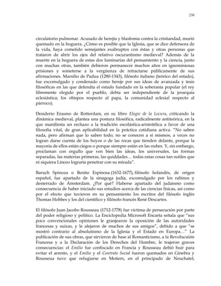 230
circulatorio pulmonar. Acusado de herejía y blasfemia contra la cristiandad, murió
quemado en la hoguera. ¿Cómo es posible que la Iglesia, que se dice defensora de
la vida, haya cometido semejantes exabruptos con éstas y otras personas que
trataron de abrir los ojos del relativo oscurantismo medieval? Además de la
muerte en la hoguera de estas dos luminarias del pensamiento y la ciencia, junto
con muchas otras, también debieron permanecer muchos años en ignominiosas
prisiones y someterse a la vergüenza de retractarse públicamente de sus
afirmaciones. Marsilio de Padua (1280-1343), filósofo italiano (teórico del estado),
fue excomulgado y condenado como hereje por sus ideas de avanzada y tesis
filosóficas en las que defendía el estado fundado en la soberanía popular (el rey
libremente elegido por el pueblo, debía ser independiente de la jerarquía
eclesiástica; los obispos respecto al papa, la comunidad eclesial respecto al
párroco).
Desiderio Erasmo de Rotterdam, en su libro Elogio de la Locura, criticando la
dinámica medieval, plantea una postura filosófica, radicalmente antiteórica, en la
que manifiesta un rechazo a la tradición escolástica-aristotélica a favor de una
filosofía vital, de gran aplicabilidad en la práctica cotidiana activa. ―No saben
nada, pero afirman que lo saben todo; no se conocen a sí mismos, a veces no
logran darse cuenta de los hoyos o de las rocas que tienden delante, porque la
mayoría de ellos están ciegos o porque siempre están en las nubes. Y, sin embargo,
proclaman con orgullo que ven bien las ideas, los universales, las formas
separadas, las materias primeras, las quiddades… todas estas cosas tan sutiles que
ni siquiera Linceo lograría penetrar con su mirada‖.
Baruch Spinoza o Benito Espinosa (1632-1677), filósofo holandés, de origen
español, fue apartado de la sinagoga judía, excomulgado por los rabinos y
desterrado de Ámsterdam. ¿Por qué? Haberse apartado del judaísmo como
consecuencia de haber iniciado sus estudios acerca de las ciencias físicas, así como
por el efecto que tuvieron en su pensamiento los escritos del filósofo inglés
Thomas Hobbes y los del científico y filósofo francés René Descartes.
El filósofo Juan Jacobo Rousseau (1712-1778) fue víctima de persecución por parte
del poder religioso y político. La Enciclopedia Microsoft Encarta señala que ―sus
poco convencionales opiniones le granjearon la oposición de las autoridades
francesas y suizas, y le alejaron de muchos de sus amigos‖, debido a que ―se
mostró contrario al absolutismo de la Iglesia y el Estado en Europa…‖ La
publicación de sus obras, que sirvieron de base al Romanticismo, a la Revolucuión
Francesa y a la Declaración de los Derechos del Hombre, le trajeron graves
consecuencias: el Emilio fue confiscado en Francia y Rousseau debió huir para
evitar el arresto, y el Emilio y el Contrato Social fueron quemados en Ginebra y
Rousseua tuvo que refugiarse en Motiers, en el principado de Neuchatel,
 
