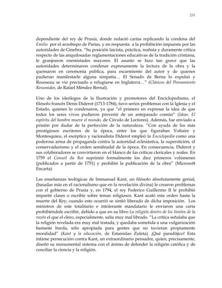 231
dependiente del rey de Prusia, donde redactó cartas replicando la condena del
Emilio por el arzobispo de Parías, y en respuesta a la prohibición impuesta por las
autoridades de Ginebra. ―Su posición laicista, práctica, realista y duramente crítica
respecto de las anquilosadas reglamentaciones educativas de la tradición cristiana,
le granjearon enemistades mayores. El asunto se hizo tan grave que las
autoridades determinaron condenar expresamente la lectura de la obra y la
quemaron en ceremonia pública, para escarmiento del autor y de quienes
pudieran manifestarle alguna simpatía… El Senado de Berna lo expulsó y
Rousseau se vio precisado a refugiarse en Inglaterra…‖ (Clásicos del Pensamiento
Resumidos, de Rafael Méndez Bernal).
Uno de los ideólogos de la Ilustración y promotores del Enciclopedismo, el
filósofo francés Denis Diderot (1713-1784), tuvo serios problemas con la Iglesia y el
Estado, quienes lo condenaron, ya que ―el primero en expresar la idea de que
todos los seres vivos pudieron provenir de un antepasado común‖ (Ideas. El
espíritu del hombre mueve el mundo, de Círculo de Lectores). Además, fue enviado a
prisión por dudar de la perfección de la naturaleza. ―Con ayuda de los más
prestigiosos escritores de la época, entre los que figuraban Voltaire y
Montesquieu, el escéptico y racionalista Diderot empleó la Enciclopedia como una
poderosa arma de propaganda contra la autoridad eclesiástica, la superstición, el
conservadurismo y el orden semifeudal de la época. En consecuencia, Diderot y
sus colaboradores se convirtieron en el blanco de las críticas clericales y reales. En
1759 el Conseil du Roi suprimió formalmente los diez primeros volúmenes
(publicados a partir de 1751) y prohibió la publicación de la obra‖ (Microsoft
Encarta)
Las enseñanzas teológicas de Immanuel Kant, un filósofo absolutamente genial,
(basadas más en el racionalismo que en la revelación divina) le crearon problemas
con el gobierno de Prusia y, en 1794, el rey Federico Guillermo II le prohibió
impartir clases o escribir sobre temas religiosos. Kant acató esta orden hasta la
muerte del Rey; cuando esto ocurrió se sintió liberado de dicha imposición. Los
ministros de este totalitario e intolerante mandatario le enviaron una carta
prohibiéndole escribir, debido a que en su libro La religión dentro de los límites de la
razón el que el clero, especialmente, salía muy mal librado. ―La crítica señalaba que
la religión revelada era muy mal tratada, y quedaba sometida a una vulgarización
bastante burda, sólo apropiada para gentes que no tuvieran propiamente
moralidad‖ (Kant y la educación, de Estanislao Zuleta). ¡Qué paradójico! Esta
infame persecución contra Kant, un extraordinario pensador, quien, precisamente,
diseñó su monumental sistema con el ánimo de defender la religión católica y de
conciliar la ciencia y la religión.
 
