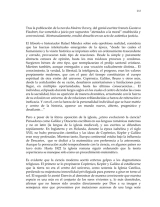 232
Tras la publicación de la novela Mademe Bovary, del genial escritor francés Gustavo
Flaubert, fue sometido a juicio por supuestos ―atentados a la moral‖ establecida y
convencional. Afortunadamente, resultó absuelto en un acto de auténtica justicia.
El filósofo e historiador Rafael Méndez sobre esta oprobiosa realidad, considera
que las fuerzas intelectuales emergentes de la época, ―desde las cuales el
humanismo y la visión histórica se imponían sobre un ordenamiento trascendente
y cerrado, provocaron todo tipo de reacciones. Desde la simple y puramente
abstracta censura de opinión, hasta los más ruidosos procesos y condenas.
Surgieron héroes de otro tipo, que reemplazarían el prolijo santoral cristiano.
Mártires también, aunque entregados a una vocación radicalmente distinta... El
conocimiento, la verdad, la libertad, la inteligencia, el progreso, eran los valores
propiamente modernos, que con el paso del tiempo constituirían el cuerpo
espiritual de otra visión del universo. Copérnico, Galileo, Bruno y otros más,
desde la certidumbre de su razón, desafiaron autoritarismos y limitaciones para
llegar, en múltiples oportunidades, hasta las últimas consecuencias… El
individuo, eclipsado durante largos siglos en los cuales el centro de todas las cosas
era la sacralidad, hizo su aparición de manera dramática, arrastrando con la fuerza
de su eclosión un universo de de relaciones reblandecidas a fuerza de reiteración e
ineficacia. Y con él, con la fuerza de la personalidad individual que se hace matriz
y centro de la historia, aparece un mundo nuevo, abierto, pragmático y
desafiante…‖
Pero a pesar de la férrea oposición de la iglesia, ¿cómo evolucionó la ciencia?
Pensadores como Galileo y Descartes escribían en sus lenguas románicas maternas
y no en latín (la lengua de la iglesia medieval), y sus escritos se difundían
rápidamente. En Inglaterra y en Holanda, durante la época isabelina y el siglo
XVII, no hubo persecución científica y las ideas de Copérnico, Kepler y Galileo
eran muy profesadas. Mientras tanto, Europa continental estaba bajo la influencia
de Descartes, que se dedicó a la matemática con preferencia a la astronomía.
Aunque la persecución acabó temporalmente con la ciencia, en algunos países no
tuvo éxito. Hasta 1822 la iglesia romana siguió ordenando que la teoría
copernicana se manejase sólo como un procedimiento matemático.
Es evidente que la ciencia moderna acertó certeros golpes a los dogmatismos
religiosos. El primero se lo propinaron Copérnico, Kepler y Galileo al establecerse
que la tierra no era el centro del universo, como sostenía la Iglesia Católica,
perdiendo su majestuosa inmovilidad privilegiada para ponerse a girar en torno al
sol. El segundo lo asestó Darwin al demostrar de manera convincente que nuestra
especie es una más en el conjunto de los seres vivientes y, lo más demoledor,
afirmar que no hemos sido creados directamente por Dios a su imagen y
semejanza sino que provenimos por mutaciones azarosas de una larga serie
 