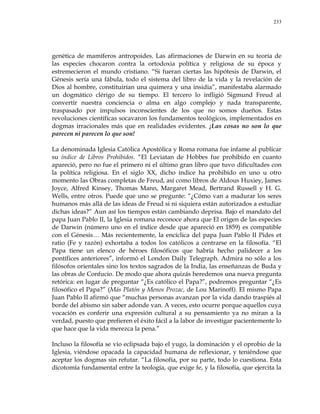 233
genética de mamíferos antropoides. Las afirmaciones de Darwin en su teoría de
las especies chocaron contra la ortodoxia política y religiosa de su época y
estremecieron el mundo cristiano. ―Si fueran ciertas las hipótesis de Darwin, el
Génesis sería una fábula, todo el sistema del libro de la vida y la revelación de
Dios al hombre, constituirían una quimera y una insidia‖, manifestaba alarmado
un dogmático clérigo de su tiempo. El tercero lo infligió Sigmund Freud al
convertir nuestra conciencia o alma en algo complejo y nada transparente,
traspasado por impulsos inconscientes de los que no somos dueños. Estas
revoluciones científicas socavaron los fundamentos teológicos, implementados en
dogmas irracionales más que en realidades evidentes. ¡Las cosas no son lo que
parecen ni parecen lo que son!
La denominada Iglesia Católica Apostólica y Roma romana fue infame al publicar
su índice de Libros Prohibidos. ―El Leviatan de Hobbes fue prohibido en cuanto
apareció, pero no fue el primero ni el último gran libro que tuvo dificultades con
la política religiosa. En el siglo XX, dicho índice ha prohibido en uno u otro
momento las Obras completas de Freud, así como libros de Aldous Huxiey, James
Joyce, Alfred Kinsey, Thomas Mann, Margaret Mead, Bertrand Russell y H. G.
Wells, entre otros. Puede que uno se pregunte: ―¿Cómo van a madurar los seres
humanos más allá de las ideas de Freud si ni siquiera están autorizados a estudiar
dichas ideas?‖ Aun así los tiempos están cambiando deprisa. Bajo el mandato del
papa Juan Pablo II, la Iglesia romana reconoce ahora que El origen de las especies
de Darwin (número uno en el índice desde que apareció en 1859) es compatible
con el Génesis… Más recientemente, la encíclica del papa Juan Pablo II Pides et
ratio (Fe y razón) exhortaba a todos los católicos a centrarse en la filosofía. ―El
Papa tiene un elenco de héroes filosóficos que habría hecho palidecer a los
pontífices anteriores‖, informó el London Daily Telegraph. Admira no sólo a los
filósofos orientales sino los textos sagrados de la India, las enseñanzas de Buda y
las obras de Confucio. De modo que ahora quizás heredemos una nueva pregunta
retórica: en lugar de preguntar ―¿Es católico el Papa?‖, podremos preguntar ―¿Es
filosófico el Papa?‖ (Más Platón y Menos Prozac, de Lou Marinoff). El mismo Papa
Juan Pablo II afirmó que ―muchas personas avanzan por la vida dando traspiés al
borde del abismo sin saber adonde van. A veces, esto ocurre porque aquellos cuya
vocación es conferir una expresión cultural a su pensamiento ya no miran a la
verdad, puesto que prefieren el éxito fácil a la labor de investigar pacientemente lo
que hace que la vida merezca la pena.‖
Incluso la filosofía se vio eclipsada bajo el yugo, la dominación y el oprobio de la
Iglesia, viéndose opacada la capacidad humana de reflexionar, y teniéndose que
aceptar los dogmas sin refutar. ―La filosofía, por su parte, todo lo cuestiona. Esta
dicotomía fundamental entre la teología, que exige fe, y la filosofía, que ejercita la
 
