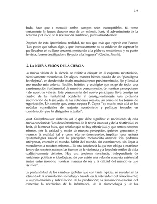 234
duda, hace que a menudo ambos campos sean incompatibles, tal como
ciertamente lo fueron durante más de un milenio, hasta el advenimiento de la
Reforma y el inicio de la revolución científica‖, puntualiza Marinoff.
Después de esta ignominiosa realidad, no nos que más que repetir con Fausto:
―Los pocos que sabían algo, y que insensatamente no se cuidaron de expresar lo
que llevaban en su lleno corazón, mostrando a la plebe su sentimiento y su punto
de vista, fueron crucificados o llevados a la hoguera‖ (Goethe. Fausto).
12. LA NUEVA VISIÓN DE LA CIENCIA
La nueva visión de la ciencia se resiste a encajar en el esquema newtoniano,
excesivamente mecanicista. De alguna manera hemos pasado de un ―paradigma
de relojería‖, en donde todo estaba mecánicamente predeterminado, fijo y lineal, a
uno mucho más abierto, flexible, holístico y ecológico que exige de todos una
transformación fundamental de nuestros pensamientos, de nuestras percepciones
y de nuestros valores. Este pensamiento del nuevo paradigma lleva consigo un
cambio de la mentalidad occidental y consiguientemente una profunda
modificación de la mayoría de las relaciones sociales, así como de las formas de
organización. Un cambio que, como asegura F. Capra ―va mucho más allá de las
medidas superficiales de reajustes económicos y políticos tomados en
consideración por los dirigentes actuales‖.
Joost Kuitenbrouwer sintetiza así lo que debe significar el nacimiento de esta
nueva conciencia: ―Los descubrimientos de la teoría cuántica y de la relatividad, es
decir, de la nueva física, que señalan que no hay objetividad y que somos nosotros
mismos, por la calidad y modo de nuestra percepción, quienes generamos y
creamos la realidad tal y como ella se desenvuelve, implican una ruptura
epistemológica radical con la percepción mecanicista anterior. No podemos
interpretar, entender el mundo, hablar del mundo, sin examinarnos, sin llegar a
entendernos a nosotros mismos... Es esta conciencia la que nos obliga a examinar
dentro de nosotros mismos las fuentes de la violencia y a descubrir estilos de vida
cualitativamente distintos. Hay una creciente conciencia, independiente de
posiciones políticas e ideológicas, de que existe una relación concreta existencial
mutua entre nosotros, nuestras maneras de ser y la calidad del mundo en que
vivimos‖.
La profundidad de los cambios globales que con tanta rapidez se suceden en la
actualidad; la acumulación tecnológica basada en la intensidad del conocimiento;
la automatización y robotización de la producción; la transnacionalización del
comercio; la revolución de la informática, de la biotecnología y de las
 