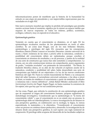 235
telecomunicaciones ponen de manifiesto que la historia de la humanidad ha
entrado en una etapa sin precedentes y con imprevisibles repercusiones para las
sociedades en el siglo XXI.
Este nuevo escenario mundial que implica la pérdida del paradigma que presidía
nuestro accionar hasta el momento, significa por lo mismo un espacio inédito que
requiere de nuevas respuestas en todos los órdenes, político, económico,
ecológico, cultural y muy en especial en el educativo.
Epistemología genética
Teniendo en cuenta que el conocimiento es dinámico, en el siglo XX los
epistemólogos revaluaron muchos de los planteamientos en torno al saber
científico. Es así como Jean Peaget, uno de los más brillantes filósofos,
epistemólogos y psicólogos del siglo XX, encuentra que las concepciones
filosóficas clásicas (Platón: conocer es recordar; Descartes: carácter universal de la
razón; y Kant: existencia de las ideas a priori) sobre la naturaleza, condición y
posibilidad del conocimiento deben ser replanteadas, porque conciben el
conocimiento en términos de resultados y no de procesos, y parten de la realidad
de una serie de constructos que nunca han sido sometidos a comprobaciones. La
ciencia, así, era sólo construcciones teóricas sin comprobación, puros argumentos
de poder, ―verdades reveladas‖ con pretensión de universalidad. ―En Efecto, la
tradición filosófica clásica, en su afán de dar solución al espinoso asunto de la
naturaleza, condición y posibilidad del saber, había desarrollado una serie de
concepciones que habrían de ser enjuiciadas a la luz de las nuevas condiciones
históricas del siglo XX. Fuera la versión trascendental de Platón y su concepción
ideal del saber humano, el racionalismo universal cartesiano, o las ideas a priori
de Kant, se trataba de establecer el conocimiento a partir de entidades, facultades
o instancias más o menos definitivas‖, señala Rafael Méndez analizando el libro
Epistemología Genética de Piaget. Según Piaget, no basta examinar la conciencia de
los sujetos, sino que hay que ver sus condiciones previas.
Así las cosas, Piaget, que enfrenta la constitución de una epistemología genética
que de respuestas al origen del conocimiento humano, propone reglamentar la
metodología investigativa. Considerando que la epistemología es ―la teoría del
conocimiento válido‖ y que el conocimiento no es un estado sino un proceso, la
epistemología debe ser interdisciplinaria. La nueva investigación ha de situarse en
una perspectiva genética, en colaboración con la sicología, la lógica, la ciencia
especializada, la matemática y la cibernética. ―Considerando el conocimiento
como un proceso en continuo trance perfección y desarrollo, la investigación ha de
situarse desde una perspectiva genética, la cual supone una regla sustancial de
cooperación. El psicólogo debe ocuparse del desarrollo de las facultades subjetivas
 