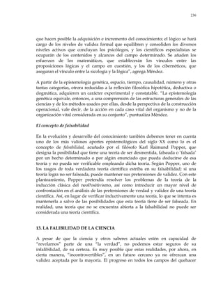 236
que hacen posible la adquisición e incremento del conocimiento; el lógico se hará
cargo de los niveles de validez formal que equilibren y consoliden los diversos
niveles activos que concluyan los psicólogos, y los científicos especialistas se
ocuparán de los contenidos y alcances del campo determinado. Se añaden los
esfuerzos de los matemáticos, que establecerán los vínculos entre las
proposiciones lógicas y el campo en cuestión, y los de los cibernéticos, que
aseguran el vínculo entre la sicología y la lógica‖, agrega Méndez.
A partir de la epistemología genética, espacio, tiempo, causalidad, número y otras
tantas categorías, otrora reducidas a la reflexión filosófica hipotética, deductiva o
dogmática, adquieren un carácter experimental y constatable. ―La epistemología
genética equivale, entonces, a una comprensión de las estructuras generales de las
ciencias y de los métodos usados por ellas, desde la perspectiva de la construcción
operacional, vale decir, de la acción en cada caso vital del organismo y no de la
organización vital considerada en su conjunto‖, puntualiza Méndez.
El concepto de falsabilidad
En la evolución y desarrollo del conocimiento también debemos tener en cuenta
uno de los más valiosos aportes epistemológicos del siglo XX como lo es el
concepto de falsabilidad, acuñado por el filósofo Karl Raimund Popper, que
designa la posibilidad que tiene una teoría de ser desmentida, falseada o ‗falsada‘
por un hecho determinado o por algún enunciado que pueda deducirse de esa
teoría y no pueda ser verificable empleando dicha teoría. Según Popper, uno de
los rasgos de toda verdadera teoría científica estriba en su falsabilidad; si una
teoría logra no ser falseada, puede mantener sus pretensiones de validez. Con este
planteamiento, Popper pretendía resolver los problemas de la teoría de la
inducción clásica del neoPositivismo, así como introducir un mayor nivel de
confrontación en el análisis de las pretensiones de verdad y validez de una teoría
científica. Así, en lugar de verificar inductivamente una teoría, lo que se intenta es
mantenerla a salvo de las posibilidades que esta teoría tiene de ser falseada. En
realidad, una teoría que no se encuentra abierta a la falsabilidad no puede ser
considerada una teoría científica.
13. LA FALIBILIDAD DE LA CIENCIA
A pesar de que la ciencia y otros saberes actuales estén en capacidad de
―revelarnos‖ parte de una ―la verdad‖, no podemos estar seguros de su
infalibilidad, de su certeza. Es muy posible que estas realidades, por ahora, en
cierta manera, ―incontrovertibles‖, en un futuro cercano ya no ofrezcan una
validez aceptada por la mayoría. El progreso en todos los campos del quehacer
 
