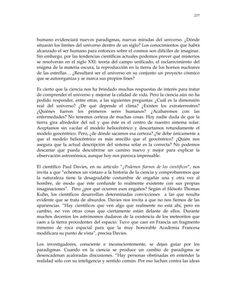 237
humano evidenciará nuevos paradigmas, nuevas miradas del universo. ¿Dónde
situarán los límites del universo dentro de un siglo? Los conocimientos que habrá
alcanzado el ser humano para entonces sobre el cosmos son difíciles de imaginar.
Sin embargo, por las tendencias científicas actuales podemos prever qué misterios
se resolverán en el siglo XXI: teoría del campo unificado, el esclarecimiento del
enigma de la materia oscura, la reproducción en la tierra de los hornos nucleares
de las estrellas… ¿Resultará ser el universo en su conjunto un proyecto cósmico
que se autoorganiza y se marca sus propios fines?
Es cierto que la ciencia nos ha brindado muchas respuestas de interés para tratar
de comprender el universo y mejorar la calidad de vida. Pero la ciencia aún no ha
podido responder, entre otras, a las siguientes preguntas: ¿Cuál es la dimensión
real del universo? ¿De qué depende el clima? ¿Existen los extraterrestres?
¿Quiénes fueron los primeros seres humanos? ¿Acabaremos con las
enfermedades? No tenemos certeza de muchas cosas. Hoy nadie duda de que la
tierra gira alrededor del sol y que éste es el centro de nuestro sistema solar.
Aceptamos sin vacilar el modelo heliocéntrico y descartamos rotundamente el
modelo geocéntrico. Pero, ¿de dónde sacamos esa certeza? ¿Se debe únicamente a
que el modelo heliocéntrico es más sencillo que el geocéntrico? ¿Quién nos
asegura que la actual descripción del sistema solar es la correcta? No podemos
descartar que pueda descubrirse un camino nuevo y mejor para explicar la
observación astronómica, aunque hoy nos parezca impensable.
El científico Paul Davies, en su artículo ―¿Podemos fiarnos de los científicos―, nos
invita a que ―echemos un vistazo a la historia de la ciencia y comprobaremos que
la naturaleza tiene la desagradable costumbre de engañar una y otra vez al
hombre, de modo que éste confunde lo realmente existente con sus propias
imaginaciones‖. Pero ¿por qué ocurren esos engaños? Según el filósofo Thomas
Kuhn, los científicos desarrollan determinadas convicciones a las que resulta
evidente que se trata de absurdos. Davies nos invita a que no nos fiemos de las
apariencias. ―Hay científicos que ven algo que realmente no está ahí, pero en
cambio, no ven otras cosas que ciertamente están delante de ellos. Durante
muchos decenios los astrónomos dudaron de la existencia de los meteoritos que
caen a la tierra procedentes del espacio. Tuvo que caer en Francia un fragmento
inmenso de roca espacial para que la muy honorable Academia Francesa
modificara su punto de vista‖, precisa Davies.
Los investigadores, consciente e inconscientemente, se dejan guiar por los
paradigmas. Cuando en la ciencia se produce un cambio de paradigma se
desencadenan acaloradas discusiones. ―Hay personas obstinadas en entender la
realidad sólo con su inteligencia y sentido común. Por eso luchan contra las ideas
 