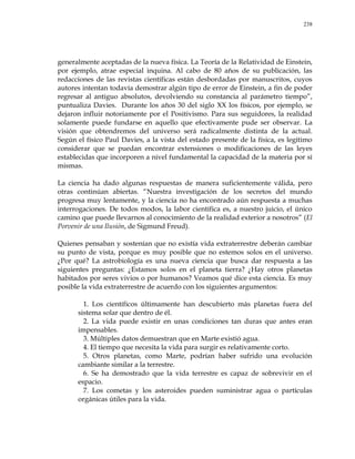 238
generalmente aceptadas de la nueva física. La Teoría de la Relatividad de Einstein,
por ejemplo, atrae especial inquina. Al cabo de 80 años de su publicación, las
redacciones de las revistas científicas están desbordadas por manuscritos, cuyos
autores intentan todavía demostrar algún tipo de error de Einstein, a fin de poder
regresar al antiguo absolutos, devolviendo su constancia al parámetro tiempo‖,
puntualiza Davies. Durante los años 30 del siglo XX los físicos, por ejemplo, se
dejaron influir notoriamente por el Positivismo. Para sus seguidores, la realidad
solamente puede fundarse en aquello que efectivamente pude ser observar. La
visión que obtendremos del universo será radicalmente distinta de la actual.
Según el físico Paul Davies, a la vista del estado presente de la física, es legítimo
considerar que se puedan encontrar extensiones o modificaciones de las leyes
establecidas que incorporen a nivel fundamental la capacidad de la materia por sí
mismas.
La ciencia ha dado algunas respuestas de manera suficientemente válida, pero
otras continúan abiertas. ―Nuestra investigación de los secretos del mundo
progresa muy lentamente, y la ciencia no ha encontrado aún respuesta a muchas
interrogaciones. De todos modos, la labor científica es, a nuestro juicio, el único
camino que puede llevarnos al conocimiento de la realidad exterior a nosotros‖ (El
Porvenir de una Ilusión, de Sigmund Freud).
Quienes pensaban y sostenían que no existía vida extraterrestre deberán cambiar
su punto de vista, porque es muy posible que no estemos solos en el universo.
¿Por qué? La astrobiología es una nueva ciencia que busca dar respuesta a las
siguientes preguntas: ¿Estamos solos en el planeta tierra? ¿Hay otros planetas
habitados por seres vivios o por humanos? Veamos qué dice esta ciencia. Es muy
posible la vida extraterrestre de acuerdo con los siguientes argumentos:
1. Los científicos últimamente han descubierto más planetas fuera del
sistema solar que dentro de él.
2. La vida puede existir en unas condiciones tan duras que antes eran
impensables.
3. Múltiples datos demuestran que en Marte existió agua.
4. El tiempo que necesita la vida para surgir es relativamente corto.
5. Otros planetas, como Marte, podrían haber sufrido una evolución
cambiante similar a la terrestre.
6. Se ha demostrado que la vida terrestre es capaz de sobrevivir en el
espacio.
7. Los cometas y los asteroides pueden suministrar agua o partículas
orgánicas útiles para la vida.
 