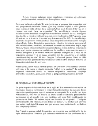 239
8. Los procesos naturales como cataclismos e impactos de asteroides
pueden transferir material vital de un planeta a otro.
Pero ¿qué es la astrobiología? Es una ciencia que se propone dar respuesta a una
sola pregunta con múltiples facetas: ¿Qué es y cómo se originó la vida? ¿Existen
otras formas de vida además de la terrestre? ¿Cuál es el destino de la vida en el
cosmos, sea cual fuere su expresión? ―La astrobiología estudia algunas
manifestaciones terrestres susceptibles de ser buenos modelos de vida alienígena.
Una de ellas la constituyen los virus y, más concreto, los virus ARN‖, precisa Jorge
Alcalde en un artículo de la revista Muy Interesante (No. 167). La astrobiología
desarrolla su quehacer con la ayuda de otras disciplinas científicas como: biología,
planetología, física, bioquímica, cosmología, robótica, tecnología aeroespacial,
telecomunicaciones, astrofísica, astronomía, matemáticas, entre otras. Según Jorge
Alcalde, ―todos estos científicos tienen como objetivo común tratar de comprender
hasta qué punto estamos en condiciones de establecer una conexión entre el
mundo inorgánico y el mundo animado. Quieren averiguar si la vida es un
imperativo cósmico y si se puede describir con las ecuaciones y el método
científico de hoy en día‖. El físico Douglas D. Oskeroff, premio Nobel en 1996,
opina que es más que factible la existencia de vida en otros mundos debido a las
dimensiones infinitas del universo.
Así las cosas, ¿quién puede afirmar que está en ―posesión‖ de la verdad? Entonces
volvemos a la eterna y silente pregunta: ―¿Qué es la verdad?‖ La auténtica
respuesta continuará siendo un secreto enigmático, misterioso, complejo,
profundo e insondable. ¡Las cosas no son lo que parecen ni parecen lo que son!
14. POSBILIDAD DE UNIFICAR TEORIAS
La gran mayoría de los científicos en el siglo XX han mantenido que todos los
fenómenos físicos se explican por el comportamiento mecánico de cada uno de sus
elementos constituyentes, que el universo se comporta de acuerdo con leyes
reduccionistas, con base al estudio de casos ideales y sencillos, prácticamente
inexistentes en el mundo real. Los científicos del siglo XXI posiblemente no
pensarán así. Dirán: ―El todo es mayor que la suma de sus partes‖. ―Cualquier
acontecimiento está relacionado con todos los demás‖. ―El modelo del universo
que tenían en el siglo XX no era más que un caso muy particular del verdadero,
más complejo y creativo‖.
Ilsa Prigogine, premio nobel de química, ha propuesto una modificación de las
leyes microscópicas. Pretende que debemos centrarnos en los problemas de la
 