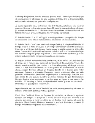 24
Ludwing Wittgenstein, filósofo británico, planteó en su Tratado lógico-filosófico, que
si entendemos por eternidad no una duración infinita, sino la intemporalidad,
entonces vive eternamente quien vive en el presente.
A. Comte-Sponville, en La historia más bella de la felicidad, señaló que sólo existe el
presente. Siempre es hoy, siempre es ahora. El presente es nuestro lugar, el único:
ya estamos en la eternidad. Y casi nunca nos damos cuenta. Estamos habitados por
la falta del pasado (pena, nostalgia) o del porvenir (la esperanza).
El filósofo idealista J. M. E. McTaggar planteó que nuestra percepción del tiempo
es una ilusión, y que éste es meramente una abstracción sin existencia real.
El filósofo Danilo Cruz Vélez concibe el tiempo físico y el tiempo del hombre. El
tiempo físico es el de las cosas, que es un tiempo universal en que todas ellas están
inmersas, y un tiempo infinito, por cuanto nunca se acaba aunque se acaben las
cosas. En cambio el tiempo del ser humano es individual, es el tiempo mío, el que
me ha sido dado para que yo lo gaste en la realización de mi existencia, y es así
mismo un tiempo finito, porque se me acaba con mi muerte.
El popular escritor norteamericano Richard Bach, en su novela Uno, sostiene que
el tiempo es el nombre que damos al movimiento de la conciencia. ―Todos los
acontecimientos posibles que pueden ocurrir en el espacio y el tiempo ocurren
ahora, a la vez, simultáneamente. No existe pasado, no existe futuro, tan solo el
ahora, aunque debemos utilizar un lenguaje basado en el tiempo para poder
conversar. Es como la aritmética. En cuanto conoces el sistema, sabes que todo
problema numérico está ya resuelto. El principio de la aritmética ya sabe cuál es la
raíz cúbica de seis, aunque nosotros podemos necesitar lo que denominamos
tiempo, siquiera sean unos pocos segundos, para averiguar lo que siempre ha
existido… El pasado y el futuro no dependen del año en que nos encontramos…
Depende de lo que elijamos contemplar‖.
Según Einstein, para los físicos ―la distinción entre pasado, presente y futuro no es
más que una ilusión, por muy pertinaz que sea‖.
En el libro Cambio de Ritmo, de Stephan Rechtschaffen, se afirma lo siguiente
respecto del tiempo: ―El tiempo en sí mismo no existe; es sólo una medición de la
distancia que alcanza a cubrir un objeto que se desplaza en el espacio, tal como lo
planteara Albert Einstein. El tiempo no existe; el ahora, sí. Sentimos el presente. El
tiempo presente sólo se percibe individualmente‖.
 