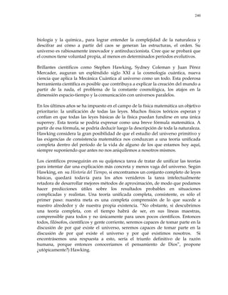 240
biología y la química., para lograr entender la complejidad de la naturaleza y
descifrar así cómo a partir del caos se generan las estructuras, el orden. Su
universo es rabiosamente innovador y antireduccionista. Cree que se probará que
el cosmos tiene voluntad propia, al menos en determinados períodos evolutivos.
Brillantes científicos como Stephen Hawking, Sydney Coleman y Juan Pérez
Mercader, auguran un espléndido siglo XXI a la cosmología cuántica, nueva
ciencia que aplica la Mecánica Cuántica al universo como un todo. Esta poderosa
herramienta científica es posible que contribuya a explicar la creación del mundo a
partir de la nada, el problema de la constante cosmológica, los atajos en la
dimensión espacio-tiempo y la comunicación con universos paralelos.
En los últimos años se ha impuesto en el campo de la física matemática un objetivo
prioritario: la unificación de todas las leyes. Muchos físicos teóricos esperan y
confían en que todas las leyes básicas de la física puedan fundirse en una única
superrey. Esta teoría se podría expresar como una breve fórmula matemática. A
partir de esa fórmula, se podría deducir luego la descripción de toda la naturaleza.
Hawking considera la gran posibilidad de que el estudio del universo primitivo y
las exigencias de consistencia matemática nos conduzcan a una teoría unificada
completa dentro del período de la vida de alguno de los que estamos hoy aquí,
siempre suponiendo que antes no nos aniquilemos a nosotros mismos.
Los científicos proseguirán en su quijotesca tarea de tratar de unificar las teorías
para intentar dar una explicación más concreta y menos vaga del universo. Según
Hawking, en su Historia del Tiempo, si encontramos un conjunto completo de leyes
básicas, quedará todavía para los años venideros la tarea intelectualmente
retadora de desarrollar mejores métodos de aproximación, de modo que podamos
hacer predicciones útiles sobre los resultados probables en situaciones
complicadas y realistas. Una teoría unificada completa, consistente, es sólo el
primer paso: nuestra meta es una completa comprensión de lo que sucede a
nuestro alrededor y de nuestra propia existencia. ―No obstante, si descubrimos
una teoría completa, con el tiempo habrá de ser, en sus líneas maestras,
comprensible para todos y no únicamente para unos pocos científicos. Entonces
todos, filósofos, científicos y gente corriente, seremos capaces de tomar parte en la
discusión de por qué existe el universo, seremos capaces de tomar parte en la
discusión de por qué existe el universo y por qué existimos nosotros. Si
encontrásemos una respuesta a esto, sería el triunfo definitivo de la razón
humana, porque entonces conoceríamos el pensamiento de Dios‖, propone
¿utópicamente?) Hawking.
 