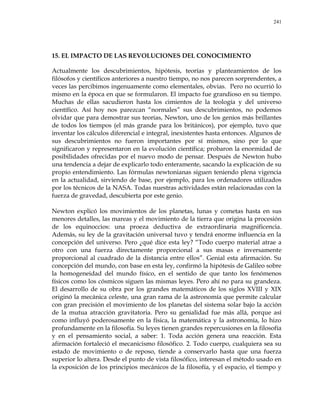241
15. EL IMPACTO DE LAS REVOLUCIONES DEL CONOCIMIENTO
Actualmente los descubrimientos, hipótesis, teorías y planteamientos de los
filósofos y científicos anteriores a nuestro tiempo, no nos parecen sorprendentes, a
veces las percibimos ingenuamente como elementales, obvias. Pero no ocurrió lo
mismo en la época en que se formularon. El impacto fue grandioso en su tiempo.
Muchas de ellas sacudieron hasta los cimientos de la teología y del universo
científico. Así hoy nos parezcan ―normales‖ sus descubrimientos, no podemos
olvidar que para demostrar sus teorías, Newton, uno de los genios más brillantes
de todos los tiempos (el más grande para los británicos), por ejemplo, tuvo que
inventar los cálculos diferencial e integral, inexistentes hasta entonces. Algunos de
sus descubrimientos no fueron importantes por sí mismos, sino por lo que
significaron y representaron en la evolución científica; probaron la enormidad de
posibilidades ofrecidas por el nuevo modo de pensar. Después de Newton hubo
una tendencia a dejar de explicarlo todo enteramente, sacando la explicación de su
propio entendimiento. Las fórmulas newtonianas siguen teniendo plena vigencia
en la actualidad, sirviendo de base, por ejemplo, para los ordenadores utilizados
por los técnicos de la NASA. Todas nuestras actividades están relacionadas con la
fuerza de gravedad, descubierta por este genio.
Newton explicó los movimientos de los planetas, lunas y cometas hasta en sus
menores detalles, las mareas y el movimiento de la tierra que origina la procesión
de los equinoccios: una proeza deductiva de extraordinaria magnificencia.
Además, su ley de la gravitación universal tuvo y tendrá enorme influencia en la
concepción del universo. Pero ¿qué dice esta ley? ―Todo cuerpo material atrae a
otro con una fuerza directamente proporcional a sus masas e inversamente
proporcional al cuadrado de la distancia entre ellos‖. Genial esta afirmación. Su
concepción del mundo, con base en esta ley, confirmó la hipótesis de Galileo sobre
la homogeneidad del mundo físico, en el sentido de que tanto los fenómenos
físicos como los cósmicos siguen las mismas leyes. Pero ahí no para su grandeza.
El desarrollo de su obra por los grandes matemáticos de los siglos XVIII y XIX
originó la mecánica celeste, una gran rama de la astronomía que permite calcular
con gran precisión el movimiento de los planetas del sistema solar bajo la acción
de la mutua atracción gravitatoria. Pero su genialidad fue más allá, porque así
como influyó poderosamente en la física, la matemática y la astronomía, lo hizo
profundamente en la filosofía. Su leyes tienen grandes repercusiones en la filosofía
y en el pensamiento social, a saber: 1. Toda acción genera una reacción. Esta
afirmación fortaleció el mecanicismo filosófico. 2. Todo cuerpo, cualquiera sea su
estado de movimiento o de reposo, tiende a conservarlo hasta que una fuerza
superior lo altera. Desde el punto de vista filosófico, interesan el método usado en
la exposición de los principios mecánicos de la filosofía, y el espacio, el tiempo y
 