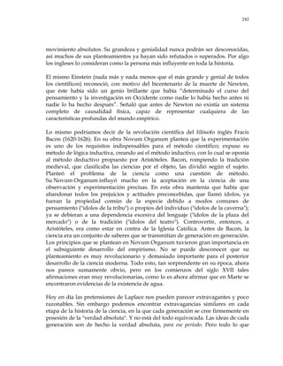 242
movimiento absolutos. Su grandeza y genialidad nunca podrán ser desconocidas,
así muchos de sus planteamientos ya hayan sido refutados o superados. Por algo
los ingleses lo consideran como la persona más influyente en toda la historia.
El mismo Einstein (nada más y nada menos que el más grande y genial de todos
los científicos) reconoció, con motivo del bicentenario de la muerte de Newton,
que éste había sido un genio brillante que había ―determinado el curso del
pensamiento y la investigación en Occidente como nadie lo había hecho antes ni
nadie lo ha hecho después‖. Señaló que antes de Newton no existía un sistema
completo de causalidad física, capaz de representar cualquiera de las
características profundas del mundo empírico.
Lo mismo podríamos decir de la revolución científica del filósofo inglés Fracis
Bacon (1620-1626). En su obra Novum Organum plantea que la experimentación
es uno de los requisitos indispensables para el método científico; expuso su
método de lógica inductiva, creando así el método inductivo, con lo cual se oponía
al método deductivo propuesto por Aristóteles. Bacon, rompiendo la tradición
medieval, que clasificaba las ciencias por el objeto, las dividió según el sujeto.
Planteó el problema de la ciencia como una cuestión de método.
Su Novum Organum influyó mucho en la aceptación en la ciencia de una
observación y experimentación precisas. En esta obra mantenía que había que
abandonar todos los prejuicios y actitudes preconcebidas, que llamó ídolos, ya
fueran la propiedad común de la especie debido a modos comunes de
pensamiento ("ídolos de la tribu") o propios del individuo ("ídolos de la caverna");
ya se debieran a una dependencia excesiva del lenguaje ("ídolos de la plaza del
mercado") o de la tradición ("ídolos del teatro"). Controvertir, entonces, a
Aristóteles, era como estar en contra de la Iglesia Católica. Antes de Bacon, la
ciencia era un conjunto de saberes que se transmitían de generación en generación.
Los principios que se plantean en Novum Organum tuvieron gran importancia en
el subsiguiente desarrollo del empirismo. No se puede desconocer que su
planteamiento es muy revolucionario y demasiado importante para el posterior
desarrollo de la ciencia moderna. Todo esto, tan sorprendente en su época, ahora
nos parece sumamente obvio, pero en los comienzos del siglo XVII tales
afirmaciones eran muy revolucionarias, como lo es ahora afirmar que en Marte se
encontraron evidencias de la existencia de agua.
Hoy en día las pretensiones de Laplace nos pueden parecer extravagantes y poco
razonables. Sin embargo podemos encontrar extravagancias similares en cada
etapa de la historia de la ciencia, en la que cada generación se cree firmemente en
posesión de la "verdad absoluta". Y no está del todo equivocada. Las ideas de cada
generación son de hecho la verdad absoluta, para ese período. Pero todo lo que
 