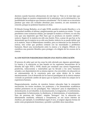 243
decimos cuando hacemos afirmaciones de este tipo es: "Esto es lo más lejos que
podemos llegar en nuestra comprensión de la naturaleza, con la información y las
posibilidades tecnológicas que tenemos actualmente". Por lo tanto no es incorrecto
plantear que estas son verdades absolutas para nosotros, en este momento en
concreto, porque no podemos basarnos en otras.
El filósofo George Berkeley, en el siglo XVIII, asombró al mundo filosófico y a la
comunidad científica al afirmar categóricamente que la materia no existía. ―Lo que
percibimos como sustancias sólidas, por ejemplo la madera o el hierro, no son otra
cosa que una impresión que Dios hace que se produzca en nuestro cerebro‖,
sostuvo. Según él, la materia era sólo una ilusión. Pero, a pesar de que hoy se ha
demostrado que la materia no es sólo una ilusión, todavía no se puede definir qué
es la materia. Atacó el Materialismo científico, pero su intención no fue destruir la
ciencia, sino evitar que perdiera contacto con las necesidades y problemas
humanos. Buscó una reconciliación entre la ciencia y la religión. Ofreció a los
científicos una posición filosófica para proteger a la religión de los excesos de la
ciencia.
16. LOS NUEVOS PARADIGMAS EXIGEN UNA NUEVA EDUCACIÓN
El proceso de saber qué son las cosas ha sido afectado por algunos aprendizajes.
La ciencia y la educación se han basado en los supuestos mecanicistas de la
filosofía del siglo XVII y XVIII, dando por resultado una ciencia fragmentada,
positivista, reduccionista y materialista que ha llevado a los seres humanos
actuales a ser depredadores de su misma especie y ha convertido a la educación en
un entrenamiento de la conciencia para que actúe dentro de la rutina
mecánicamente. Con el desarrollo de los nuevos paradigmas de la ciencia estamos
viviendo un profundo cambio de época que se expresa en todos los campos de la
experiencia humana.
Desgraciadamente, muchos de nosotros fuimos educados bajo la concepción
mecanicista: los textos escolares, los profesores y los lineamientos académicos
estaban prisioneros en ese paradigma. Nos "educaron" para la dependencia, la
domesticación, la servidumbre, la incomunicación, la resignación, el conformismo,
la inseguridad, la heteronomía, la obediencia, el determinismo, el sometimiento...
Para ser personas del "rebaño", simples "borregos". Así, la educación era
abiertamente mutilante, arbitraria e irrespetuosa, en sus recios intentos de
clasificar, por ejemplo, la sensibilidad según el sexo, al asignar algunas formas de
sentir como propiamente femeninas y permitir o prohibir otras masculinas.
 