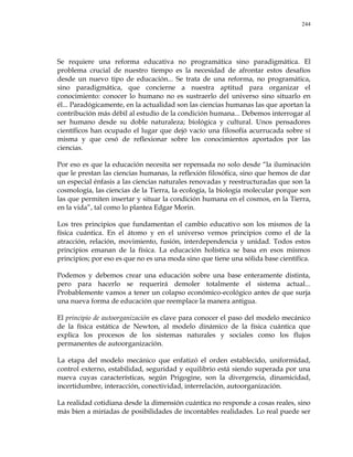 244
Se requiere una reforma educativa no programática sino paradigmática. El
problema crucial de nuestro tiempo es la necesidad de afrontar estos desafíos
desde un nuevo tipo de educación... Se trata de una reforma, no programática,
sino paradigmática, que concierne a nuestra aptitud para organizar el
conocimiento: conocer lo humano no es sustraerlo del universo sino situarlo en
él... Paradógicamente, en la actualidad son las ciencias humanas las que aportan la
contribución más débil al estudio de la condición humana... Debemos interrogar al
ser humano desde su doble naturaleza; biológica y cultural. Unos pensadores
científicos han ocupado el lugar que dejó vacío una filosofía acurrucada sobre sí
misma y que cesó de reflexionar sobre los conocimientos aportados por las
ciencias.
Por eso es que la educación necesita ser repensada no solo desde ―la iluminación
que le prestan las ciencias humanas, la reflexión filosófica, sino que hemos de dar
un especial énfasis a las ciencias naturales renovadas y reestructuradas que son la
cosmología, las ciencias de la Tierra, la ecología, la biología molecular porque son
las que permiten insertar y situar la condición humana en el cosmos, en la Tierra,
en la vida‖, tal como lo plantea Edgar Morin.
Los tres principios que fundamentan el cambio educativo son los mismos de la
física cuántica. En el átomo y en el universo vemos principios como el de la
atracción, relación, movimiento, fusión, interdependencia y unidad. Todos estos
principios emanan de la física. La educación holística se basa en esos mismos
principios; por eso es que no es una moda sino que tiene una sólida base científica.
Podemos y debemos crear una educación sobre una base enteramente distinta,
pero para hacerlo se requerirá demoler totalmente el sistema actual...
Probablemente vamos a tener un colapso económico-ecológico antes de que surja
una nueva forma de educación que reemplace la manera antigua.
El principio de autoorganización es clave para conocer el paso del modelo mecánico
de la física estática de Newton, al modelo dinámico de la física cuántica que
explica los procesos de los sistemas naturales y sociales como los flujos
permanentes de autoorganización.
La etapa del modelo mecánico que enfatizó el orden establecido, uniformidad,
control externo, estabilidad, seguridad y equilibrio está siendo superada por una
nueva cuyas características, según Prigogine, son la divergencia, dinamicidad,
incertidumbre, interacción, conectividad, interrelación, autoorganización.
La realidad cotidiana desde la dimensión cuántica no responde a cosas reales, sino
más bien a miríadas de posibilidades de incontables realidades. Lo real puede ser
 