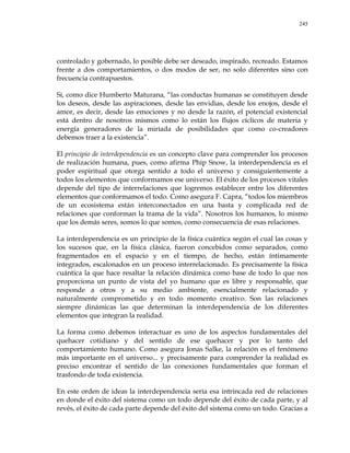 245
controlado y gobernado, lo posible debe ser deseado, inspirado, recreado. Estamos
frente a dos comportamientos, o dos modos de ser, no solo diferentes sino con
frecuencia contrapuestos.
Si, como dice Humberto Maturana, ―las conductas humanas se constituyen desde
los deseos, desde las aspiraciones, desde las envidias, desde los enojos, desde el
amor, es decir, desde las emociones y no desde la razón, el potencial existencial
está dentro de nosotros mismos como lo están los flujos cíclicos de materia y
energía generadores de la miríada de posibilidades que como co-creadores
debemos traer a la existencia‖.
El principio de interdependencia es un concepto clave para comprender los procesos
de realización humana, pues, como afirma Phip Snow, la interdependencia es el
poder espiritual que otorga sentido a todo el universo y consiguientemente a
todos los elementos que conformamos ese universo. El éxito de los procesos vitales
depende del tipo de interrelaciones que logremos establecer entre los diferentes
elementos que conformamos el todo. Como asegura F. Capra, ―todos los miembros
de un ecosistema están interconectados en una basta y complicada red de
relaciones que conforman la trama de la vida‖. Nosotros los humanos, lo mismo
que los demás seres, somos lo que somos, como consecuencia de esas relaciones.
La interdependencia es un principio de la física cuántica según el cual las cosas y
los sucesos que, en la física clásica, fueron concebidos como separados, como
fragmentados en el espacio y en el tiempo, de hecho, están íntimamente
integrados, escalonados en un proceso interrelacionado. Es precisamente la física
cuántica la que hace resaltar la relación dinámica como base de todo lo que nos
proporciona un punto de vista del yo humano que es libre y responsable, que
responde a otros y a su medio ambiente, esencialmente relacionado y
naturalmente comprometido y en todo momento creativo. Son las relaciones
siempre dinámicas las que determinan la interdependencia de los diferentes
elementos que integran la realidad.
La forma como debemos interactuar es uno de los aspectos fundamentales del
quehacer cotidiano y del sentido de ese quehacer y por lo tanto del
comportamiento humano. Como asegura Jonas Salke, la relación es el fenómeno
más importante en el universo... y precisamente para comprender la realidad es
preciso encontrar el sentido de las conexiones fundamentales que forman el
trasfondo de toda existencia.
En este orden de ideas la interdependencia sería esa intrincada red de relaciones
en donde el éxito del sistema como un todo depende del éxito de cada parte, y al
revés, el éxito de cada parte depende del éxito del sistema como un todo. Gracias a
 