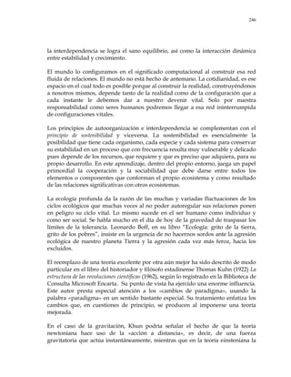 246
la interdependencia se logra el sano equilibrio, así como la interacción dinámica
entre estabilidad y crecimiento.
El mundo lo configuramos en el significado computacional al construir esa red
fluida de relaciones. El mundo no está hecho de antemano. La cotidianidad, es ese
espacio en el cual todo es posible porque al construir la realidad, construyéndonos
a nosotros mismos, depende tanto de la realidad como de la configuración que a
cada instante le debemos dar a nuestro devenir vital. Solo por nuestra
responsabilidad como seres humanos podremos llegar a esa red ininterrumpida
de configuraciones vitales.
Los principios de autoorganización e interdependencia se complementan con el
principio de sostenibilidad y viceversa. La sostenibilidad es esencialmente la
posibilidad que tiene cada organismo, cada especie y cada sistema para conservar
su estabilidad en un proceso que con frecuencia resulta muy vulnerable y delicado
pues depende de los recursos, que requiere y que es preciso que adquiera, para su
propio desarrollo. En este aprendizaje, dentro del propio entorno, juega un papel
primordial la cooperación y la sociabilidad que debe darse entre todos los
elementos o componentes que conforman el propio ecosistema y como resultado
de las relaciones significativas con otros ecosistemas.
La ecología profunda da la razón de las muchas y variadas fluctuaciones de los
ciclos ecológicos que muchas veces al no poder autoregular sus relaciones ponen
en peligro su ciclo vital. Lo mismo sucede en el ser humano como individuo y
como ser social. Se habla mucho en el día de hoy de la gravedad de traspasar los
límites de la tolerancia. Leonardo Boff, en su libro ―Ecología: grito de la tierra,
grito de los pobres‖, insiste en la urgencia de no hacernos sordos ante la agresión
ecológica de nuestro planeta Tierra y la agresión cada vez más feroz, hacia los
excluidos.
El reemplazo de una teoría excelente por otra aún mejor ha sido descrito de modo
particular en el libro del historiador y filósofo estadinense Thomas Kuhn (1922) La
estructura de las revoluciones científicas (1962), según lo registrado en la Biblioteca de
Consulta Microsoft Encarta. Su punto de vista ha ejercido una enorme influencia.
Este autor presta especial atención a los «cambios de paradigma», usando la
palabra «paradigma» en un sentido bastante especial. Su tratamiento enfatiza los
cambios que, en cuestiones de principio, se producen al imponerse una teoría
mejorada.
En el caso de la gravitación, Khun podría señalar el hecho de que la teoría
newtoniana hace uso de la «acción a distancia», es decir, de una fuerza
gravitatoria que actúa instantáneamente, mientras que en la teoría einsteniana la
 