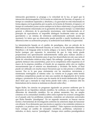 247
interacción gravitatoria se propaga a la velocidad de la luz, al igual que la
interacción electromagnética. En la teoría no relativista de Newton, el espacio y el
tiempo se consideran separados y absolutos, y la gravedad no está relacionada en
forma alguna con la geometría; por su parte, en la teoría de Einstein, el espacio y el
tiempo se confunden (como ocurre siempre en la física relativista) y la gravedad se
halla íntimamente relacionada con la geometría del espacio-tiempo. La relatividad
general, a diferencia de la gravitación newtoniana, está fundamentada en el
principio de equivalencia: es imposible distinguir localmente entre un campo
gravitatorio y un sistema de referencia uniformemente acelerado (como un
ascensor). Lo único que un observador puede percibir o medir localmente es la
diferencia entre su aceleración propia y la aceleración local debida a la gravedad.
La interpretación basada en el cambio de paradigma, dice un artículo de la
Biblioteca de Consulta Microsoft Encarta, se centra en las profundas diferencias
filosóficas y de lenguaje entre la teoría antigua y la nueva. Kuhn no subraya el
hecho (aunque, por supuesto, lo menciona) de que la vieja teoría puede
proporcionar una aproximación suficientemente válida para realizar cálculos y
predicciones dentro del dominio para el que fue desarrollada (en este caso sería el
límite de velocidades relativas muy bajas). Sin embargo –prosigue el escrito-, me
gustaría destacar esta característica, pues en la competencia entre esquemas en el
marco de la empresa científica, el triunfo de un esquema sobre otro no implica
necesariamente que el anterior sea abandonado y olvidado. De hecho, al final
puede ser utilizado con mucha mayor frecuencia que su más preciso y sofisticado
sucesor. Eso es lo que pasa ciertamente con las mecánicas newtoniana y
einsteniana restringidas al sistema solar. La victoria en la pugna entre teorías
científicas competidoras puede ser más una cuestión de degradación de la teoría
antigua y promoción de la nueva que de muerte de la teoría desbancada. (Ni que
decir tiene que a menudo la vieja teoría pierde todo valor, y entonces sólo los
historiadores de la ciencia se molestan en discutir sobre ella.)
Según Kuhn, las ciencias no progresan siguiendo un proceso uniforme por la
aplicación de un hipotético método científico. Se verifican, en cambio, dos fases
diferentes de desarrollo científico. En un primer momento, hay un amplio
consenso en la comunidad científica sobre cómo explotar los avances conseguidos
en el pasado ante los problemas existentes, creándose así soluciones universales
que Kuhn llamaba "paradigmas". En un segundo momento, se buscan nuevas
teorías y herramientas de investigación conforme las anteriores dejan de funcionar
con eficacia. Si se demuestra que una teoría es superior a las existentes entonces es
aceptada y se produce una "revolución científica". Tales rupturas revolucionarias
traen consigo un cambio de conceptos científicos, problemas, soluciones y
métodos, es decir, nuevos "paradigmas". Aunque estos cambios paradigmáticos
 