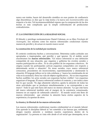 248
nunca son totales, hacen del desarrollo científico en esos puntos de confluencia
algo discontinuo; se dice que la vieja teoría y la nueva son inconmensurables una
respecto a la otra. Tal inconmensurabilidad supone que la comparación de las dos
teorías es más complicada que la simple confrontación de predicciones
contradictorias.
17. LA CONSTRUCCIÓN DE LA REALIDAD SOCIAL
El filósofo y psicólogo norteamericano Daniel Coleman, en su libro Psicología del
Autoengaño, nos muestra como los marcos referenciales condicionan nuestra
manera de percibir y de actuar en nuestro marco social.
La construcción de la realidad por excelencia
El contexto condiciona hechos y conversaciones. Determina cuáles actitudes son
apropiadas o inapropiadas, qué percibir y qué ignorar. En el ámbito social
encontramos los marcos referenciales. "Un marco referencial es una definición
compartida de una situación, que organiza y gobierna los eventos sociales y
nuestra participación en ellos... Es la cara pública de los esquemas colectivos... Se
origina cuando los participantes activan esquemas compartidos con respecto a
determinada acción o situación". En áreas sociales, cuyo marco referencial
conocemos, procedemos sin inconvenientes, espontáneamente y dominando la
situación. El lenguaje influye en la vida cotidiana, y "marca las coordenadas de mi
vida en la sociedad y llena esa vida de objetos significativos... No es sino esquemas
hechos audibles: los actos sociales son esquemas hechos visibles". Los esquemas
organizan el lenguaje. El marco referencial confiere el contexto, y nos indica cómo
leer lo que sucede. "Es algo altamente selectivo; aparta la atención de todas las
otras actividades que se producen simultáneamente y no corresponden a ese
marco". Todo lo que está fuera del marco no merece atención. "Lo que está fuera
del marco referencial también está al margen de la conciencia consensuada,
inmerso en un especie de submundo colectivo". El mundo social está lleno de
marcos referenciales que orientan la atención hacia ciertos aspectos de la
experiencia y la apartan de otros.
La tiranía y la libertad de los marcos referenciales
Los marcos referenciales condicionan nuestra cotidianidad en el mundo laboral.
Uno aprende la disciplina laboral al "ser sometido a las fuerzas que, sutilmente,
dirigen nuestra atención y moldean nuestra experiencia dentro de la
organización". La persona es vista sólo desde el rol social que desempeña; no se
 
