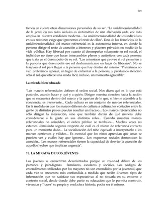 249
tienen en cuenta otras dimensiones personales de su ser. "La unidimensionalidad
de la gente en sus roles sociales es sintomática de una alienación cada vez más
amplia en nuestra condición moderna... La unidimensionalidad de los individuos
en sus roles nos exige que ignoremos el resto de ellos". Uno de los beneficios de la
unidimensionalidad del marco referencial es la autonomía interna, en donde la
persona dirige el resto de atención a intereses y placeres privados en medio de la
vida pública. Hay libertad por cuanto al desempeñar solamente su rol social, el
individuo no tiene que hacer intercambios plenos y auténticos con cada persona
que trata en el desempeño de su rol. "Las anteojeras que provee el rol permiten a
la persona que desempeña ese rol deshumanizarse en lugar de liberarse". No se
traspasa el rol para llegar a la persona que hay dentro del mismo. "Preferimos no
ver, preferimos ignorar, en lugar de enfrentar a la persona, y prestamos atención
sólo al rol, que ofrece una salida fácil, incluso, un momento agradable".
La mirada bien educada
"Los marcos referenciales definen el orden social. Nos dicen qué es lo que está
pasando, cuándo hacer y qué y a quién. Dirigen nuestra atención hacia la acción
que se encuentra dentro del marco y la apartan de lo que, si bien e accesible a la
conciencia, es irrelevante... Cada cultura es un conjunto de marcos referenciales.
En la medida en que los marcos difieren de cultura a cultura, los contactos entre la
gente de distintos países pueden resultar un fracaso... Los marcos referenciales no
sólo dirigen la interacción, sino que también dictan de qué manera debe
considerarse a la gente en sus distintos roles... Cuando nuestros marcos
referenciales no coinciden, el orden público se tambalea... Muchas veces no
estamos demasiado seguros respecto de cuál es el marco de referencia correcto
para un momento dado... La socialización del niño equivale a incorporarlo a los
marcos corrientes y válidos... Es esencial que los niños aprendan qué cosas se
pueden ver y cuáles hay que ignorar... Los esquemas sociales domestican la
atención... Los marcos referenciales tienen la capacidad de desviar la atención de
aquellos hechos que implican urgencia".
18. LA MIRADA DE LOS JÓVENES
Los jóvenes se encuentran desorientados porque su realidad difiere de los
patrones y paradigmas familiares, escolares y sociales. Los códigos de
entendimiento utilizados por los mayores no son entendidos por la juventud, que
cada vez se encuentra más confundida a medida que recibe diversos tipos de
información que no satisface sus expectativas al no situarla en su entorno o
contexto social, desde donde debe partir su educación que le permita construir,
vivenciar y "hacer" su propia y verdadera historia, poder ser él mismo.
 
