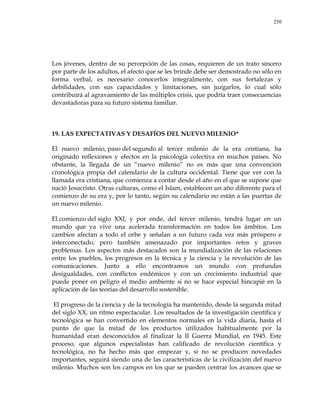 250
Los jóvenes, dentro de su percepción de las cosas, requieren de un trato sincero
por parte de los adultos, el afecto que se les brinde debe ser demostrado no sólo en
forma verbal, es necesario conocerlos integralmente, con sus fortalezas y
debilidades, con sus capacidades y limitaciones, sin juzgarlos, lo cual sólo
contribuirá al agravamiento de las múltiples crisis, que podría traer consecuencias
devastadoras para su futuro sistema familiar.
19. LAS EXPECTATIVAS Y DESAFÍOS DEL NUEVO MILENIO*
El nuevo milenio, paso del segundo al tercer milenio de la era cristiana, ha
originado reflexiones y efectos en la psicología colectiva en muchos países. No
obstante, la llegada de un ―nuevo milenio‖ no es más que una convención
cronológica propia del calendario de la cultura occidental. Tiene que ver con la
llamada era cristiana, que comienza a contar desde el año en el que se supone que
nació Jesucristo. Otras culturas, como el Islam, establecen un año diferente para el
comienzo de su era y, por lo tanto, según su calendario no están a las puertas de
un nuevo milenio.
El comienzo del siglo XXI, y por ende, del tercer milenio, tendrá lugar en un
mundo que ya vive una acelerada transformación en todos los ámbitos. Los
cambios afectan a todo el orbe y señalan a un futuro cada vez más próspero e
interconectado, pero también amenazado por importantes retos y graves
problemas. Los aspectos más destacados son la mundialización de las relaciones
entre los pueblos, los progresos en la técnica y la ciencia y la revolución de las
comunicaciones. Junto a ello encontramos un mundo con profundas
desigualdades, con conflictos endémicos y con un crecimiento industrial que
puede poner en peligro el medio ambiente si no se hace especial hincapié en la
aplicación de las teorías del desarrollo sostenible.
El progreso de la ciencia y de la tecnología ha mantenido, desde la segunda mitad
del siglo XX, un ritmo espectacular. Los resultados de la investigación científica y
tecnológica se han convertido en elementos normales en la vida diaria, hasta el
punto de que la mitad de los productos utilizados habitualmente por la
humanidad eran desconocidos al finalizar la II Guerra Mundial, en 1945. Este
proceso, que algunos especialistas han calificado de revolución científica y
tecnológica, no ha hecho más que empezar y, si no se producen novedades
importantes, seguirá siendo una de las características de la civilización del nuevo
milenio. Muchos son los campos en los que se pueden centrar los avances que se
 