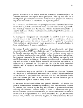 251
prevén: las ciencias de los nuevos materiales, la robótica o la tecnología de los
alimentos serían tal vez algunos de los principales. Pero hay tres áreas de la
investigación que deben ser destacadas como líneas de progreso de un futuro
imparable: la electrónica, la astronáutica y la ingeniería genética.
En la actualidad, los ordenadores son protagonistas de una verdadera ―revolución
informática‖ que afecta decisivamente a una sociedad cada vez más digitalizada.
Ello permite, y permitirá cada día más, una auténtica transformación de todos los
aspectos de la vida cotidiana y de la economía, tanto de la productiva, como de la
de los servicios.
La investigación aeroespacial está convirtiendo en realidad la cada vez más
cercana conquista del espacio. Es de prever que se establezcan estaciones
habitadas por humanos de manera permanente en el espacio. Ya se anuncian
viajes turísticos al espacio exterior y parece que, en menos de un siglo, el viajar a la
Luna estará al alcance de muchos ciudadanos.
En el campo de las investigaciones biológicas, el descubrimiento del ácido
desoxirribonucleico (ADN), a mediados del siglo XX, y el posterior desarrollo de
la llamada ingeniería genética permitirá, en los próximos lustros, avances
espectaculares. Muchas de las enfermedades podrán alcanzar una explicación en
la estructura genética de los seres humanos y ello facilitará su curación; será
posible la creación y modificación de nuevos organismos vivos realizando una
adecuada alteración genética, lo cual supondrá una auténtica revolución en la
agricultura y la ganadería. La nueva genética comporta, sin duda, indudables
ventajas, pero se encuentra sometida a límites de responsabilidad ética en su
desarrollo.
El extraordinario progreso en las técnicas de comunicación e información puede
ser comparado al nacimiento de la escritura o de la imprenta. Como en estos dos
acontecimientos, la revolución de las comunicaciones lleva a la formación de una
particular cultura que tiene, en esta ocasión, un carácter universal que se
convertirá en un signo del inicio del nuevo milenio.
La revolución de las comunicaciones hace posible presenciar, en tiempo real,
guerras, acontecimientos deportivos y culturales, y todo tipo de eventos. Millones
de personas, que viven en lugares muy alejados entre sí, pueden escuchar una
canción y una conferencia al mismo tiempo. El acceso a la información hace que, a
través de Internet u otras redes informáticas, sea posible obtener rápidamente más
información de cualquier ámbito de la ciencia o la cultura de la que, hasta hace no
muchos años, hubiese sido imposible imaginar. El perfeccionamiento de estas
 