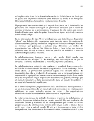 252
redes planetarias, fruto de la denominada revolución de la información, hará que
en pocos años se pueda disponer en cada domicilio de acceso a las principales
filmotecas, bibliotecas, hemerotecas e incluso puntos de venta.
El progreso de las comunicaciones y el auge de la sociedad de la información ha
provocado una carrera tecnológica sin precedentes, motivada por el deseo de
dominar el mundo de la comunicación. El ganador de esta carrera está siendo
Estados Unidos, pero todos los países desarrollados siguen invirtiendo enormes
sumas en este campo.
En los últimos años del siglo XX tuvieron lugar una serie de fenómenos de carácter
―global‖ que habrían sido impensables unos decenios antes. Un conjunto de
comportamientos, gustos y valores son compartidos en la actualidad por millones
de personas que pertenecen a culturas muy diferentes. Los medios de
comunicación han reducido las distancias físicas y han hecho que tiempos
diferentes sean vividos al unísono ante las pantallas de televisión o ante un
determinado producto de consumo.
La globalización es un fenómeno nuevo y aún resulta difícil calcular sus
consecuencias para el siglo XXI. Sin embargo, hay tres campos en los que su
influencia se acentúa notablemente: la economía, la política y la cultura.
La globalización tiene su ámbito más preciso en el mundo de la economía, sobre
todo en los niveles comercial, financiero y organizativo, donde funciona ya de un
modo eficaz. La globalización económica supone una absoluta libertad de
intercambio. Con ella, la producción de mercancías sólo se encuentra limitada por
ventajas físicas o geográficas; las empresas se encuentran organizadas de un modo
muy flexible para que tengan mejor acceso a los mercados globales; al tiempo que
el mercado financiero se halla descentralizado, tiene un carácter instantáneo y
escapa a la influencia de los gobiernos.
En el ámbito de la política, la globalización afecta a la estructura de los gobiernos y
de las decisiones políticas. En un mundo global, la soberanía de los estados parece
debilitarse, se crean múltiples centros de poder y las organizaciones
internacionales ven incrementada de forma notable su importancia.
La cultura se ve afectada de múltiples formas por el proceso de globalización. La
creación de grandes símbolos tiene un carácter mundial. Hay una tendencia a la
diversidad cultural y al triunfo de un cosmopolitismo que va más allá de los
propios estados. La información no tiene un único origen local y se difunde de un
modo muy veloz a todo el mundo. El ocio y el turismo crecen hasta niveles
insospechados. Los instrumentos de universalización y conexión cultural, como
 
