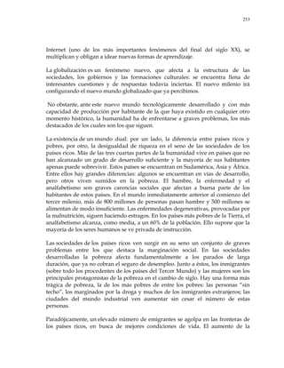 253
Internet (uno de los más importantes fenómenos del final del siglo XX), se
multiplican y obligan a idear nuevas formas de aprendizaje.
La globalización es un fenómeno nuevo, que afecta a la estructura de las
sociedades, los gobiernos y las formaciones culturales: se encuentra llena de
interesantes cuestiones y de respuestas todavía inciertas. El nuevo milenio irá
configurando el nuevo mundo globalizado que ya percibimos.
No obstante, ante este nuevo mundo tecnológicamente desarrollado y con más
capacidad de producción por habitante de la que haya existido en cualquier otro
momento histórico, la humanidad ha de enfrentarse a graves problemas, los más
destacados de los cuales son los que siguen.
La existencia de un mundo dual: por un lado, la diferencia entre países ricos y
pobres, por otro, la desigualdad de riqueza en el seno de las sociedades de los
países ricos. Más de las tres cuartas partes de la humanidad vive en países que no
han alcanzado un grado de desarrollo suficiente y la mayoría de sus habitantes
apenas puede sobrevivir. Estos países se encuentran en Sudamérica, Asia y África.
Entre ellos hay grandes diferencias: algunos se encuentran en vías de desarrollo,
pero otros viven sumidos en la pobreza. El hambre, la enfermedad y el
analfabetismo son graves carencias sociales que afectan a buena parte de los
habitantes de estos países. En el mundo inmediatamente anterior al comienzo del
tercer milenio, más de 800 millones de personas pasan hambre y 500 millones se
alimentan de modo insuficiente. Las enfermedades degenerativas, provocadas por
la malnutrición, siguen haciendo estragos. En los países más pobres de la Tierra, el
analfabetismo alcanza, como media, a un 60% de la población. Ello supone que la
mayoría de los seres humanos se ve privada de instrucción.
Las sociedades de los países ricos ven surgir en su seno un conjunto de graves
problemas entre los que destaca la marginación social. En las sociedades
desarrolladas la pobreza afecta fundamentalmente a los parados de larga
duración, que ya no cobran el seguro de desempleo. Junto a éstos, los inmigrantes
(sobre todo los procedentes de los países del Tercer Mundo) y las mujeres son los
principales protagonistas de la pobreza en el cambio de siglo. Hay una forma más
trágica de pobreza, la de los más pobres de entre los pobres: las personas ―sin
techo‖, los marginados por la droga y muchos de los inmigrantes extranjeros; las
ciudades del mundo industrial ven aumentar sin cesar el número de estas
personas.
Paradójicamente, un elevado número de emigrantes se agolpa en las fronteras de
los países ricos, en busca de mejores condiciones de vida. El aumento de la
 