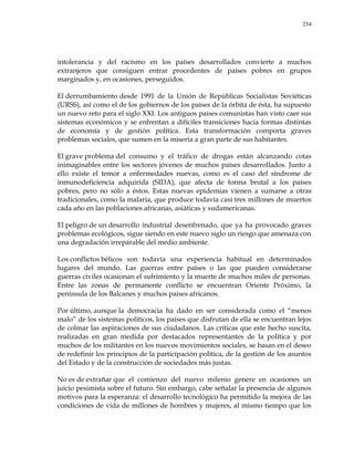 254
intolerancia y del racismo en los países desarrollados convierte a muchos
extranjeros que consiguen entrar procedentes de países pobres en grupos
marginados y, en ocasiones, perseguidos.
El derrumbamiento desde 1991 de la Unión de Repúblicas Socialistas Soviéticas
(URSS), así como el de los gobiernos de los países de la órbita de ésta, ha supuesto
un nuevo reto para el siglo XXI. Los antiguos países comunistas han visto caer sus
sistemas económicos y se enfrentan a difíciles transiciones hacia formas distintas
de economía y de gestión política. Esta transformación comporta graves
problemas sociales, que sumen en la miseria a gran parte de sus habitantes.
El grave problema del consumo y el tráfico de drogas están alcanzando cotas
inimaginables entre los sectores jóvenes de muchos países desarrollados. Junto a
ello existe el temor a enfermedades nuevas, como es el caso del síndrome de
inmunodeficiencia adquirida (SIDA), que afecta de forma brutal a los países
pobres, pero no sólo a éstos. Estas nuevas epidemias vienen a sumarse a otras
tradicionales, como la malaria, que produce todavía casi tres millones de muertos
cada año en las poblaciones africanas, asiáticas y sudamericanas.
El peligro de un desarrollo industrial desenfrenado, que ya ha provocado graves
problemas ecológicos, sigue siendo en este nuevo siglo un riesgo que amenaza con
una degradación irreparable del medio ambiente.
Los conflictos bélicos son todavía una experiencia habitual en determinados
lugares del mundo. Las guerras entre países o las que pueden considerarse
guerras civiles ocasionan el sufrimiento y la muerte de muchos miles de personas.
Entre las zonas de permanente conflicto se encuentran Oriente Próximo, la
península de los Balcanes y muchos países africanos.
Por último, aunque la democracia ha dado en ser considerada como el ―menos
malo‖ de los sistemas políticos, los países que disfrutan de ella se encuentran lejos
de colmar las aspiraciones de sus ciudadanos. Las críticas que este hecho suscita,
realizadas en gran medida por destacados representantes de la política y por
muchos de los militantes en los nuevos movimientos sociales, se basan en el deseo
de redefinir los principios de la participación política, de la gestión de los asuntos
del Estado y de la construcción de sociedades más justas.
No es de extrañar que el comienzo del nuevo milenio genere en ocasiones un
juicio pesimista sobre el futuro. Sin embargo, cabe señalar la presencia de algunos
motivos para la esperanza: el desarrollo tecnológico ha permitido la mejora de las
condiciones de vida de millones de hombres y mujeres, al mismo tiempo que los
 