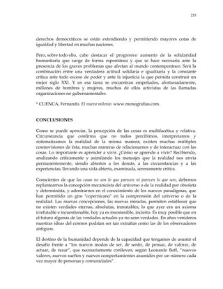 255
derechos democráticos se están extendiendo y permitiendo mayores cotas de
igualdad y libertad en muchas naciones.
Pero, sobre todo ello, cabe destacar el progresivo aumento de la solidaridad
humanitaria que surge de forma espontánea y que se hace necesaria ante la
presencia de los graves problemas que afectan al mundo contemporáneo. Será la
combinación entre una verdadera actitud solidaria e igualitaria y la constante
crítica ante todo exceso de poder y ante la injusticia la que permita construir un
mejor siglo XXI. Y en esa tarea se encuentran empeñados, afortunadamente,
millones de hombres y mujeres, muchos de ellos activistas de las llamadas
organizaciones no gubernamentales.
* CUENCA, Fernando. El nuevo milenio. www.monografías.com.
CONCLUSIONES
Como se puede apreciar, la percepción de las cosas es multifacética y relativa.
Circunstancia que confirma que no todos percibimos, interpretamos y
sistematizamos la realidad de la misma manera; existen muchas múltiples
cosmovisiones de ésta, muchas maneras de relacionarnos y de interactuar con las
cosas. Lo importante es aprender a vivir. ¿Cómo se aprende a vivir? Recibiendo,
analizando críticamente y asimilando los mensajes que la realidad nos envía
permanentemente; siendo abiertos a los demás, a las circunstancias y a las
experiencias; llevando una vida abierta, examinada, serenamente crítica.
Conscientes de que las cosas no son lo que parecen ni parecen lo que son, debemos
replantearnos la concepción mecanicista del universo o de la realidad por obsoleta
y determinista, y adentrarnos en el conocimiento de los nuevos paradigmas, que
han permitido un giro "copernicano" en la comprensión del universo o de la
realidad. Las nuevas concepciones, las nuevas miradas, permiten establecer que
no existen verdades eternas, absolutas, inmutables; lo que ayer era un axioma
irrefutable e incuestionable, hoy ya es insostenible, incierto. Es muy posible que en
el futuro algunas de las verdades actuales ya no sean verdades. En años venideros
nuestras ideas del cosmos podrían ser tan extrañas como las de los observadores
antiguos.
El destino de la humanidad depende de la capacidad que tengamos de asumir el
desafío frente a ―los nuevos modos de ser, de sentir, de pensar, de valorar, de
actuar, de rezar‖, que necesariamente conlleven, según Leonardo Boff, ―nuevos
valores, nuevos sueños y nuevos comportamientos asumidos por un número cada
vez mayor de personas y comunidades‖.
 