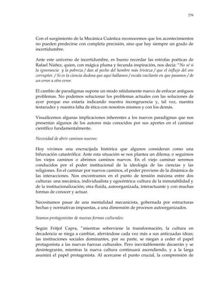 256
Con el surgimiento de la Mecánica Cuántica reconocemos que los acontecimientos
no pueden predecirse con completa precisión, sino que hay siempre un grado de
incertidumbre.
Ante este universo de incertidumbre, es bueno recordar las estrofas poéticas de
Rafael Núñez, quien, con mágica pluma y fecunda inspiración, nos decía: ―No sé si
la ignorancia y la pobreza / dan al pecho del hombre más tristeza / que el influjo del oro
corruptor. / Si es la ciencia dudosa que aquí hallamos / escala vacilante en que pasamos / de
un error a otro error.
El cambio de paradigmas supone un modo nítidamente nuevo de enfocar antiguos
problemas. No podemos solucionar los problemas actuales con las soluciones de
ayer porque eso estaría indicando nuestra incongruencia y, tal vez, nuestra
testarudez y nuestra falta de ética con nosotros mismos y con los demás.
Visualicemos algunas implicaciones inherentes a los nuevos paradigmas que nos
presentan algunos de los autores más conocidos por sus aportes en el caminar
científico fundamentalmente.
Necesidad de abrir caminos nuevos:
Hoy vivimos una encrucijada histórica que algunos consideran como una
bifurcación catastrófica: Ante esta situación se nos plantea un dilema; o seguimos
los viejos caminos o abrimos caminos nuevos. En el viejo caminar seremos
conducidos por el poder institucional de la ideología de las ciencias y las
religiones. En el caminar por nuevos caminos, el poder proviene de la dinámica de
las interacciones. Nos encontramos en el punto de tensión máxima entre dos
culturas: una mecánica, individualista y egocéntrica: cultura de la inmutabilidad y
de la institucionalización; otra fluida, autoorganizada, interactuante y con muchas
formas de conocer y actuar.
Necesitamos pasar de una mentalidad mecanicista, gobernada por estructuras
hechas y normativas impuestas, a una dimensión de procesos autoorganizados.
Seamos protagonistas de nuevas formas culturales:
Según Fritjof Capra, ―mientras sobreviene la transformación, la cultura en
decadencia se niega a cambiar, aferrándose cada vez más a sus anticuadas ideas;
las instituciones sociales dominantes, por su parte, se niegan a ceder el papel
protagonista a las nuevas fuerzas culturales. Pero inevitablemente decaerán y se
desintegrarán, mientras la nueva cultura continuará ascendiendo, y a la larga
asumirá el papel protagonista. Al acercarse el punto crucial, la comprensión de
 