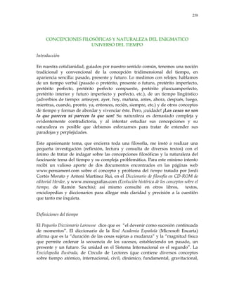 258
CONCEPCIONES FILOSÓFICAS Y NATURALEZA DEL ENIGMATICO
UNIVERSO DEL TIEMPO
Introducción
En nuestra cotidianidad, guiados por nuestro sentido común, tenemos una noción
tradicional y convencional de la concepción tridimensional del tiempo, en
apariencia sencilla: pasado, presente y futuro. Lo medimos con relojes; hablamos
de un tiempo verbal (pasado o pretérito, presente o futuro, pretérito imperfecto,
pretérito perfecto, pretérito perfecto compuesto, pretérito pluscuamperfecto,
pretérito interior y futuro imperfecto y perfecto, etc.), de un tiempo lingüístico
(adverbios de tiempo: anteayer, ayer, hoy, mañana, antes, ahora, después, luego,
mientras, cuando, pronto, ya, entonces, recién, siempre, etc.) y de otros conceptos
de tiempo y formas de abordar y vivenciar éste. Pero, ¡cuidado! ¡Las cosas no son
lo que parecen ni parecen lo que son! Su naturaleza es demasiado compleja y
evidentemente contradictoria, y al intentar estudiar sus concepciones y su
naturaleza es posible que debamos esforzarnos para tratar de entender sus
paradojas y perplejidades.
Este apasionante tema, que encierra toda una filosofía, me instó a realizar una
pequeña investigación (reflexión, lectura y consulta de diversos textos) con el
ánimo de tratar de indagar sobre las concepciones filosóficas y la naturaleza del
fascinante tema del tiempo y su compleja problemática. Para este mínimo intento
recibí un valioso aporte de dos documentos encontrados en las páginas web
www.pensament.com sobre el concepto y problema del tiempo tratado por Jordi
Cortés Morato y Antoni Martínez Rui, en el Diccionario de filosofía en CD-ROM de
editorial Herder, y www.monografías.com (Evolución histórica de los conceptos sobre el
tiempo, de Ramón Sanchís); así mismo consulté en otros libros, textos,
enciclopedias y diccionarios para allegar más claridad y precisión a la cuestión
que tanto me inquieta.
Definiciones del tiempo
El Pequeño Diccionario Larousse dice que es ―el devenir como sucesión continuada
de momentos‖. El diccionario de la Real Academia Española (Microsoft Encarta)
afirma que es la ―duración de las cosas sujetas a mudanza‖ y la ―magnitud física
que permite ordenar la secuencia de los sucesos, estableciendo un pasado, un
presente y un futuro. Su unidad en el Sistema Internacional es el segundo‖. La
Enciclopedia Ilustrada, de Círculo de Lectores (que contiene diversos conceptos
sobre tiempo atómico, internacional, civil, dinámico, fundamental, gravitacional,
 