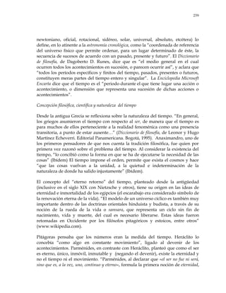 259
newtoniano, oficial, rotacional, sidéreo, solar, universal, absoluto, etcétera) lo
define, en lo atinente a la astronomía cronológica, como la ―coordenada de referencia
del universo físico que permite ordenar, para un lugar determinado de éste, la
secuencia de sucesos de acuerdo con un pasado, presente y futuro‖. El Diccionario
de filosofía, de Dagoberto D. Runes, dice que es ―el medio general en el cual
ocurren todos los acontecimientos en sucesión, o parecen ocurrir así‖, y aclara que
―todos los períodos específicos y finitos del tiempo, pasados, presentes o futuros,
constituyen meras partes del tiempo entero y singular‖. La Enciclopedia Microsoft
Encarta dice que el tiempo es el ―periodo durante el que tiene lugar una acción o
acontecimiento, o dimensión que representa una sucesión de dichas acciones o
acontecimientos‖.
Concepción filosófica, científica y naturaleza del tiempo
Desde la antigua Grecia se reflexiona sobre la naturaleza del tiempo. ―En general,
los griegos asumieron el tiempo con respecto al ser, de manera que el tiempo es
para muchos de ellos perteneciente a la realidad fenoménica como una presencia
transitoria, a punto de estar ausente…‖ (Diccionario de filosofía, de Leonor y Hugo
Martínez Echeverri. Editorial Panamericana. Bogotá, 1995). Anaximandro, uno de
los primeros pensadores de que nos cuenta la tradición filosófica, fue quien por
primera vez razonó sobre el problema del tiempo. Al considerar la existencia del
tiempo, ―lo concibió como la forma en que se ha de ejecutarse la necesidad de las
cosas‖ (Ibídem) El tiempo impone el orden, permite que exista el cosmos y hace
―que las cosas vuelvan a la unidad, a la quietud e indeterminación de la
naturaleza de donde ha salido injustamente‖ (Ibídem).
El concepto del ―eterno retorno‖ del tiempo, planteado desde la antigüedad
(inclusive en el siglo XIX con Nietzsche y otros), tiene su origen en las ideas de
eternidad e inmortalidad de los egipcios (el escarabajo era considerado símbolo de
la renovación eterna de la vida). ―El modelo de un universo cíclico es también muy
importante dentro de las doctrinas orientales hinduista y budista, a través de su
noción de la rueda de la vida o samsara, que representa un ciclo sin fin de
nacimiento, vida y muerte, del cual es necesario liberarse. Estas ideas fueron
retomadas en Occidente por los filósofos pitagóricos y estoicos, entre otros‖
(www.wikipedia.com).
Pitágoras pensaba que los números eran la medida del tiempo. Heráclito lo
concebía ―como algo en constante movimiento‖, ligado al devenir de los
acontecimientos. Parménides, en contraste con Heráclito, planteó que como el ser
es eterno, único, inmóvil, inmutable y (negando el devenir), existe la eternidad y
no el tiempo ni el movimiento. ―Parménides, al declarar que «el ser no fue ni será,
sino que es, a la vez, uno, continuo y eterno», formula la primera noción de eternidad,
 