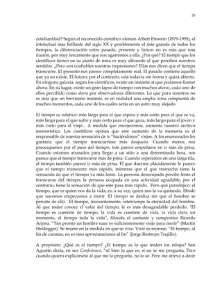 26
cotidianidad? Según el reconocido científico alemán Albert Einstein (1879-1955), el
intelectual más brillante del siglo XX y posiblemente el más grande de todos los
tiempos, la diferenciación entre pasado, presente y futuro no es más que una
ilusión, por muy tercamente que nos agarremos a ella. ¿Por qué? El tiempo que los
científicos tienen en su punto de mira es muy diferente al que perciben nuestros
sentidos. ¿Pero son confiables nuestras impresiones? Ellas nos dicen que el tiempo
transcurre. El presente nos parece completamente real. El pasado contiene aquello
que ya no existe. El futuro, por el contrario, está todavía sin forma y quizá abierto.
En ninguna galaxia, según los científicos, existe un instante al que podamos llamar
ahora. En su lugar, existe un gran lapso de tiempo con muchos ahoras, cada uno de
ellos percibido como ahora por observadores diferentes. Lo que para nosotros no
es más que un brevísimo instante, es en realidad una amplia zona compuesta de
muchos momentos, cada uno de los cuales sería en un astro muy alejado.
El tiempo es relativo: más largo para el que espera y más corto para el que se va,
más largo para el que sufre y más corto para el que goza, más largo para el joven y
más corto para el viejo... A medida que envejecemos, aumenta nuestro archivo
memorístico. Los científicos opinan que este aumento de la memoria es el
responsable de nuestra sensación de ir ―haciéndonos‖ viejos. A los enamorados les
gustaría que el tiempo transcurriese más despacio. Cuando menos nos
preocupamos por el paso del tiempo, éste parece empeñarse en ir más de prisa.
Cuando estamos atrasados para llegar a un sitio a una determinada hora, nos
parece que el tiempo transcurre más de prisa. Cuando esperamos en una larga fila,
el tiempo también parece ir más de prisa. El que duerme plácidamente le parece
que el tiempo transcurre más rápido, mientras que el que trasnocha tiene la
sensación de que el tiempo va más lento. La persona desocupada percibe lento el
transcurso del tiempo; la persona ocupada en una actividad agradable, por el
contrario, tiene la sensación de que éste pasa más rápido. Pero qué paradójico: el
tiempo, que es quien nos da la vida; es, a su vez, quien nos la va quitando. Desde
que nacemos empezamos a morir. El tiempo se desliza sin que el hombre se
percate de ello. El tiempo, incesantemente, interrumpe la eternidad del hombre.
Al que mejor conoce el valor del tiempo, le es más desagradable perderlo. "El
tiempo es cuestión de tiempo, la vida es cuestión de vida, la vida dura un
momento, el tiempo toda la vida‖, filosofa el cantante y compositor Ricardo
Arjona. ―Tan pronto un hombre nace es suficientemente viejo para morir‖ (Martín
Heidegger). Se muere en la medida en que se vive. Vivir es morirse. ―El tiempo, al
fin de cuentas, no es sino aproximaciones al fin‖ (Jorge Restrepo Trujillo).
A propósito: ¿Qué es el tiempo? ¿El tiempo es lo que miden los relojes? San
Agustín decía, en sus Confesiones, ―sé bien lo que es, si no se me pregunta. Pero
cuando quiero explicárselo al que me lo pregunta, no lo sé. Pero me atrevo a decir
 