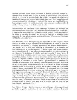 260
mientras que otro eleata, Meliso de Samos, al declarar que el ser siempre es,
siempre fue y siempre será, formula la noción de sempiternidad‖ (Diccionario de
filosofía en CD-ROM de editorial Herder). Parménides entendía la eternidad como
negación del tiempo, no como duración infinita. Para éste, ―el ser nunca ha sido ni
será, porque es ahora todo él, uno y continuo‖. En cuanto que para Heráclito no
hay nada permanente y el cambio caracteriza todas las cosas, para Parménides el
cambio y el devenir son puras ilusiones irracionales.
Platón nos legó una concepción cíclica del tiempo al plantear que el tiempo era
una imagen móvil de la eternidad. Hace depender el mundo sensible del mundo real,
y el tiempo de la eternidad. Así, ―desde el punto de vista del mundo inmutable de
las ideas, la eternidad constituye un tiempo ya dado en su totalidad, cuyo
desarrollo da lugar a la apariencia sensible del tiempo‖ (Diccionario de filosofía en
CD-ROM de editorial Herder).
Para Aristóteles, tal vez el más grande y genial pensador de todos los que se tienen
noticias, el tiempo es algo consustancial al movimiento; el tiempo se mide en
función del movimiento. La rapidez y la lentitud lo son respecto del movimiento.
―El tiempo, dice, es algo que pertenece al movimiento, es el número del
movimiento según lo anterior-posterior. El tiempo no es, pues, un movimiento,
pero no existiría sin él, ya que solamente existe cuando el movimiento comporta
un número… En definitiva, Aristóteles acaba por concebir el tiempo como el
movimiento total e infinito, eterno, como marco en el que los acontecimientos
particulares, finitos, pasan a poder ser concebidos como partes‖ (Diccionario de
filosofía en CD-ROM de editorial Herder). Existe el tiempo porque existe el alma (la
inteligencia, la conciencia, la razón), debido a que ésta verifica la operación de
numerar. El movimiento es un cambio, y como tal consiste en llegar a ser o dejar
de ser. La concepción aristotélica del tiempo ―es la que está en la base de las dos
grandes formas de interpretar el tiempo: una lo enfoca desde una perspectiva
física (el tiempo como medida del movimiento) y la otra, desde una perspectiva
psicológica (no habría tiempo sin un alma que midiera o, lo que es lo mismo, no
habría propiamente tiempo sin conciencia)‖ (Diccionario de filosofía en CD-ROM de
editorial Herder). El estagirita definió el tiempo como «el número del movimiento
según el antes y el después... Ahora bien, es imposible que se generen o destruyan
ni el movimiento (pues existe desde siempre), ni el tiempo, ya que no podrían
existir el antes y el después si no hubiera tiempo. Y ciertamente, el movimiento es
continuo como el tiempo, pues éste o es lo mismo o es una afección del
movimiento» ("Metafísica", IV,11).
Los Estoicos Crisipo y Zenón sostuvieron que el tiempo está compuesto por
partículas temporales indivisibles. El estoicismo también insistió en el carácter
 