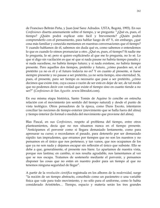 262
de Francisco Beltrán Peña, y Juan José Sanz Adrados. USTA, Bogotá, 1993). En sus
Confesiones diserta amenamente sobre el tiempo, y se pregunta: ―¿Qué es, pues, el
tiempo? ¿Quién podrá explicar esto fácil y brevemente? ¿Quién podrá
comprenderlo con el pensamiento, para hablar luego de él? Y, sin embargo, ¿qué
cosa más familiar y conocida mentamos en nuestras conversaciones que el tiempo?
Y cuando hablamos de él, sabemos sin duda qué es, como sabemos o entendemos
lo que es cuando lo oímos pronunciar a otro. ¿Qué es, pues, el tiempo? Si nadie me
lo pregunta, lo sé; pero si quiero explicárselo al que me lo pregunta, no lo sé. Lo
que sí digo sin vacilación es que sé que si nada pasase no habría tiempo pasado; y
si nada sucediese, no habría tiempo futuro; y si nada existiese, no habría tiempo
presente. Pero aquellos dos tiempos, pretérito y futuro, ¿cómo pueden ser, si el
pretérito ya no es él y el futuro todavía no es? Y en cuanto al presente, si fuese
siempre presente y no pasase a ser pretérito, ya no sería tiempo, sino eternidad. Si,
pues, el presente, para ser tiempo es necesario que pase a ser pretérito, ¿cómo
decimos que existe éste, cuya causa o razón de ser está en dejar de ser, de tal modo
que no podemos decir con verdad que existe el tiempo sino en cuanto tiende a no
ser?‖ (Confesiones de San Agustín .www.librodot.com).
En esa misma etapa histórica, Santo Tomás de Aquino lo concibe en estrecha
relación con el movimiento (en sentido del tiempo natural) y desde el punto de
vista teológico. Otros pensadores de la época, como Duns Escoto, intentaron
conciliar las nociones de tiempo exterior (movimiento que se halla fuera del alma)
y tiempo interior (lo formal o medida del movimiento que proviene del alma).
Blas Pascal, en sus Confesiones, respeto al problema del tiempo, entre otros
planteamientos, decía que no nos situamos nunca en el tiempo presente.
―Anticipamos el porvenir como si llegara demasiado lentamente, como para
apresurar su curso; o recordamos el pasado, para detenerlo por ser demasiado
rápido: tan imprudentes, que erramos por tiempos que no son los nuestros y no
pensamos en el único que nos pertenece, y tan vanos, que nos ocupamos de los
que ya no son nada y dejamos escapar sin reflexión el único que subsiste. Ello se
debe a que, generalmente, el presente nos hiere. Lo apartamos de nuestra vista,
porque nos lastima; en cambio, si nos resulta agradable, nos lamentamos al ver
que se nos escapa. Tratamos de sostenerlo mediante el porvenir, y pensamos
disponer las cosas que no están en nuestro poder para un tiempo al que no
tenemos ninguna seguridad de llegar‖.
A partir de la revolución científica registrada en los albores de la modernidad, surge
―la noción de un tiempo abstracto, concebido como un parámetro o una variable
física que vale para todo movimiento, y no sólo para el uniforme, como lo había
considerado Aristóteles… Tiempo, espacio y materia serán los tres grandes
 