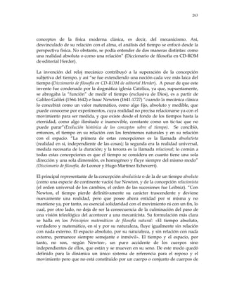 263
conceptos de la física moderna clásica, es decir, del mecanicismo. Así,
desvinculado de su relación con el alma, el análisis del tiempo se enfocó desde la
perspectiva física. No obstante, se podía entender de dos maneras distintas: como
una realidad absoluta o como una relación‖ (Diccionario de filosofía en CD-ROM
de editorial Herder).
La invención del reloj mecánico contribuyó a la superación de la concepción
subjetiva del tiempo, y así ―se fue extendiendo una noción cada vez más laica del
tiempo (Diccionario de filosofía en CD-ROM de editorial Herder). A pesar de que este
invento fue condenado por la dogmática iglesia Católica, ya que, supuestamente,
se abrogaba la ―función‖ de medir el tiempo (exclusiva de Dios), es a partir de
Galileo Galilei (1564-1642) e Isaac Newton (1641-1727) ―cuando la mecánica clásica
lo concebirá como un valor matemático, como algo fijo, absoluto y medible, que
puede conocerse por experimentos, cuya realidad no precisa relacionarse ya con el
movimiento para ser medida, y que existe desde el fondo de los tiempos hasta la
eternidad, como algo ilimitado e inamovible, constante como un tic-tac que no
puede parar‖(Evolución histórica de los conceptos sobre el tiempo). Se concibió,
entonces, el tiempo en su relación con los fenómenos naturales y en su relación
con el espacio. ―La primera de estas concepciones es la llamada absolutista
(realidad en sí, independiente de las cosas); la segunda era la realidad universal,
medida necesaria de la duración; y la tercera es la llamada relacional; lo común a
todas estas concepciones es que el tiempo se considera en cuanto tiene una sola
dirección y una sola dimensión, es homogéneo y fluye siempre del mismo modo‖
(Diccionario de filosofía, de Leonor y Hugo Martínez Echeverri).
El principal representante de la concepción absolutista o de la de un tiempo absoluto
(como una especie de continente vacío) fue Newton, y de la concepción relacionista
(el orden universal de los cambios, el orden de las sucesiones fue Leibniz). ―Con
Newton, el tiempo pierde definitivamente su carácter trascendente y deviene
nuevamente una realidad, pero que posee ahora entidad por sí misma y no
mantiene ya, por tanto, su esencial solidaridad con el movimiento ni con un fin, lo
cual, por otro lado, no deja de ser la consecuencia de la culminación del paso de
una visión teleológica del acontecer a una mecanicista. Su formulación más clara
se halla en los Principios matemáticos de filosofía natural: «El tiempo absoluto,
verdadero y matemático, en sí y por su naturaleza, fluye igualmente sin relación
con nada externo. El espacio absoluto, por su naturaleza, y sin relación con nada
externo, permanece siempre semejante e inmóvil». El tiempo y el espacio, por
tanto, no son, -según Newton-, un puro accidente de los cuerpos sino
independientes de ellos, que están y se mueven en su seno. De este modo quedó
definido para la dinámica un único sistema de referencia para el reposo y el
movimiento pero que no está constituido por un cuerpo o conjunto de cuerpos de
 