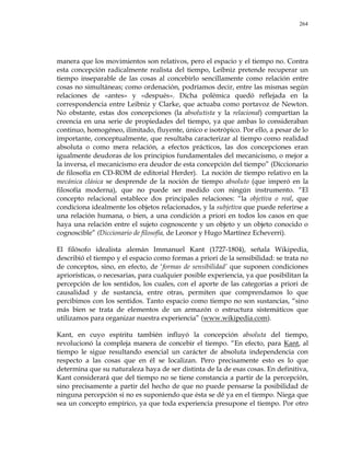 264
manera que los movimientos son relativos, pero el espacio y el tiempo no. Contra
esta concepción radicalmente realista del tiempo, Leibniz pretende recuperar un
tiempo inseparable de las cosas al concebirlo sencillamente como relación entre
cosas no simultáneas; como ordenación, podríamos decir, entre las mismas según
relaciones de «antes» y «después». Dicha polémica quedó reflejada en la
correspondencia entre Leibniz y Clarke, que actuaba como portavoz de Newton.
No obstante, estas dos concepciones (la absolutista y la relacional) compartían la
creencia en una serie de propiedades del tiempo, ya que ambas lo consideraban
continuo, homogéneo, ilimitado, fluyente, único e isotrópico. Por ello, a pesar de lo
importante, conceptualmente, que resultaba caracterizar al tiempo como realidad
absoluta o como mera relación, a efectos prácticos, las dos concepciones eran
igualmente deudoras de los principios fundamentales del mecanicismo, o mejor a
la inversa, el mecanicismo era deudor de esta concepción del tiempo‖ (Diccionario
de filosofía en CD-ROM de editorial Herder). La noción de tiempo relativo en la
mecánica clásica se desprende de la noción de tiempo absoluto (que imperó en la
filosofía moderna), que no puede ser medido con ningún instrumento. ―El
concepto relacional establece dos principales relaciones: ―la objetiva o real, que
condiciona idealmente los objetos relacionados, y la subjetiva que puede referirse a
una relación humana, o bien, a una condición a priori en todos los casos en que
haya una relación entre el sujeto cognoscente y un objeto y un objeto conocido o
cognoscible‖ (Diccionario de filosofía, de Leonor y Hugo Martínez Echeverri).
El filósofo idealista alemán Immanuel Kant (1727-1804), señala Wikipedia,
describió el tiempo y el espacio como formas a priori de la sensibilidad: se trata no
de conceptos, sino, en efecto, de ‗formas de sensibilidad’ que suponen condiciones
apriorísticas, o necesarias, para cualquier posible experiencia, ya que posibilitan la
percepción de los sentidos, los cuales, con el aporte de las categorías a priori de
causalidad y de sustancia, entre otras, permiten que comprendamos lo que
percibimos con los sentidos. Tanto espacio como tiempo no son sustancias, ―sino
más bien se trata de elementos de un armazón o estructura sistemáticos que
utilizamos para organizar nuestra experiencia‖ (www.wikipedia.com).
Kant, en cuyo espíritu también influyó la concepción absoluta del tiempo,
revolucionó la compleja manera de concebir el tiempo. ―En efecto, para Kant, al
tiempo le sigue resultando esencial un carácter de absoluta independencia con
respecto a las cosas que en él se localizan. Pero precisamente esto es lo que
determina que su naturaleza haya de ser distinta de la de esas cosas. En definitiva,
Kant considerará que del tiempo no se tiene constancia a partir de la percepción,
sino precisamente a partir del hecho de que no puede pensarse la posibilidad de
ninguna percepción si no es suponiendo que ésta se dé ya en el tiempo. Niega que
sea un concepto empírico, ya que toda experiencia presupone el tiempo. Por otro
 