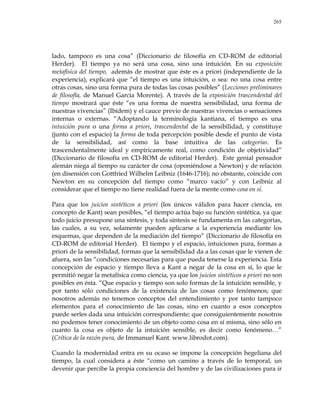 265
lado, tampoco es una cosa‖ (Diccionario de filosofía en CD-ROM de editorial
Herder). El tiempo ya no será una cosa, sino una intuición. En su exposición
metafísica del tiempo, además de mostrar que éste es a priori (independiente de la
experiencia), explicará que ―el tiempo es una intuición, o sea: no una cosa entre
otras cosas, sino una forma pura de todas las cosas posibles‖ (Lecciones preliminares
de filosofía, de Manuel García Morente). A través de la exposición trascendental del
tiempo mostrará que éste ―es una forma de nuestra sensibilidad, una forma de
nuestras vivencias‖ (Ibídem) y el cauce previo de nuestras vivencias o sensaciones
internas o externas. ―Adoptando la terminología kantiana, el tiempo es una
intuición pura o una forma a priori, trascendental de la sensibilidad, y constituye
(junto con el espacio) la forma de toda percepción posible desde el punto de vista
de la sensibilidad, así como la base intuitiva de las categorías. Es
trascendentalmente ideal y empíricamente real, como condición de objetividad‖
(Diccionario de filosofía en CD-ROM de editorial Herder). Este genial pensador
alemán niega al tiempo su carácter de cosa (oponiéndose a Newton) y de relación
(en disensión con Gottfried Wilhelm Leibniz (1646-1716); no obstante, coincide con
Newton en su concepción del tiempo como ―marco vacío‖ y con Leibniz al
considerar que el tiempo no tiene realidad fuera de la mente como cosa en sí.
Para que los juicios sintéticos a priori (los únicos válidos para hacer ciencia, en
concepto de Kant) sean posibles, ―el tiempo actúa bajo su función sintética, ya que
todo juicio presupone una síntesis, y toda síntesis se fundamenta en las categorías,
las cuales, a su vez, solamente pueden aplicarse a la experiencia mediante los
esquemas, que dependen de la mediación del tiempo‖ (Diccionario de filosofía en
CD-ROM de editorial Herder). El tiempo y el espacio, intuiciones pura, formas a
priori de la sensibilidad, formas que la sensibilidad da a las cosas que le vienen de
afuera, son las ―condiciones necesarias para que pueda tenerse la experiencia. Esta
concepción de espacio y tiempo lleva a Kant a negar de la cosa en sí, lo que le
permitió negar la metafísica como ciencia, ya que los juicios sintéticos a priori no son
posibles en ésta. ―Que espacio y tiempo son solo formas de la intuición sensible, y
por tanto sólo condiciones de la existencia de las cosas como fenómenos; que
nosotros además no tenemos conceptos del entendimiento y por tanto tampoco
elementos para el conocimiento de las cosas, sino en cuanto a esos conceptos
puede serles dada una intuición correspondiente; que consiguientemente nosotros
no podemos tener conocimiento de un objeto como cosa en sí misma, sino sólo en
cuanto la cosa es objeto de la intuición sensible, es decir como fenómeno…‖
(Crítica de la razón pura, de Immanuel Kant. www.librodot.com).
Cuando la modernidad entra en su ocaso se impone la concepción hegeliana del
tiempo, la cual considera a éste ―como un camino a través de lo temporal, un
devenir que percibe la propia conciencia del hombre y de las civilizaciones para ir
 