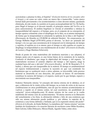266
acercándose a plasmar la Idea, el Espíritu‖ (Evolución histórica de los conceptos sobre
el tiempo), y no como un valor, como un marco fijo e inamovible, ―como marco
formal dado previamente a los acontecimientos o como devenir mismo, quedando
eliminada, de este modo, la cuestión en la pura aconceptualidad del Yo. De hecho,
para Hegel el tiempo es el devenir intuido, el principio mismo del Yo=Yo; es la
pura autoconciencia. El análisis hegeliano se vincula al aristotélico y destaca la
inseparabilidad del espacio y el tiempo, pero, en el conjunto de su concepción, el
tiempo aparece solamente como el despliegue de la Idea, en sí misma intemporal,
de forma que la temporalidad es solamente la epifanía de la Idea o del Espíritu‖
(Diccionario de filosofía en CD-ROM de editorial Herder). En consecuencia, en
George Wilhelm Hegel (1770-1831) prima el devenir, ―es decir un ‗primado del
tiempo‘ a la vez que una coexistencia de lo temporal con lo intemporal, de tiempo
y espíritu; el espíritu en sí es eterno, pero el tiempo es sólo espíritu en cuanto se
despliega; la temporalidad es una manifestación de la idea‖ (Diccionario de filosofía,
de Leonor y Hugo Martínez Echeverri).
Desde el punto de vista materialista (de tendencia marxista y sus adeptos), el
tiempo, junto con el espacio, es una forma básica de la existencia de la materia.
Contrario al idealismo, que niega la objetividad del tiempo y del espacio, ―el
materialismo reconoce el carácter objetivo del tiempo y del espacio, niega la
realidad fuera del uno y del otro‖ (Diccionario filosófico, de M. M. Rosental y P. F.
Iudin), y afirma que son inseparables de la materia. El tiempo es unidimensional
(el espacio tridimensional) y expresa la sucesión en que van existiendo los
fenómenos que se sustituyen unos a otros; además, es irreversible: todo proceso
material se desarrolla en una dirección, del pasado al futuro. El movimiento
constituye la esencia del tiempo y el espacio, razón por la que tiempo, espacio y
movimiento son inseparables.
Federico Nietzsche retoma ―el concepto del eterno retorno de lo idéntico, en el
que, a diferencia de la visión cíclica del tiempo, no se trata de ciclos ni de nuevas
combinaciones en otras posibilidades, sino de que los mismos acontecimientos se
vuelven a repetir en el mismo orden, tal cual ocurrieron, sin posibilidad de
variación‖ (www.wikipedia.com). El eterno retorno de las cosas es la vuelta
indefinida del mismo ciclo de acontecimientos. ―El eterno retorno es la liberación
del sometimiento a los fines, la afirmación infinita y feliz de una existencia que
sólo esa misma afirmación puede justificar y, por último, la sujeción de la
existencia a una forma definida y limitada, que es la expresión misma del poder‖
(Historia de la filosofía, de Emile Bréhier). La metafísica del ―eterno retorno‖ serviría
también de fundamento a la creación literaria de escritores como Milán Kundera,
Ítalo Calvino, Gilles Deleuzew, Mircea Eliade, Agustín Yáñez, entre otros.
 